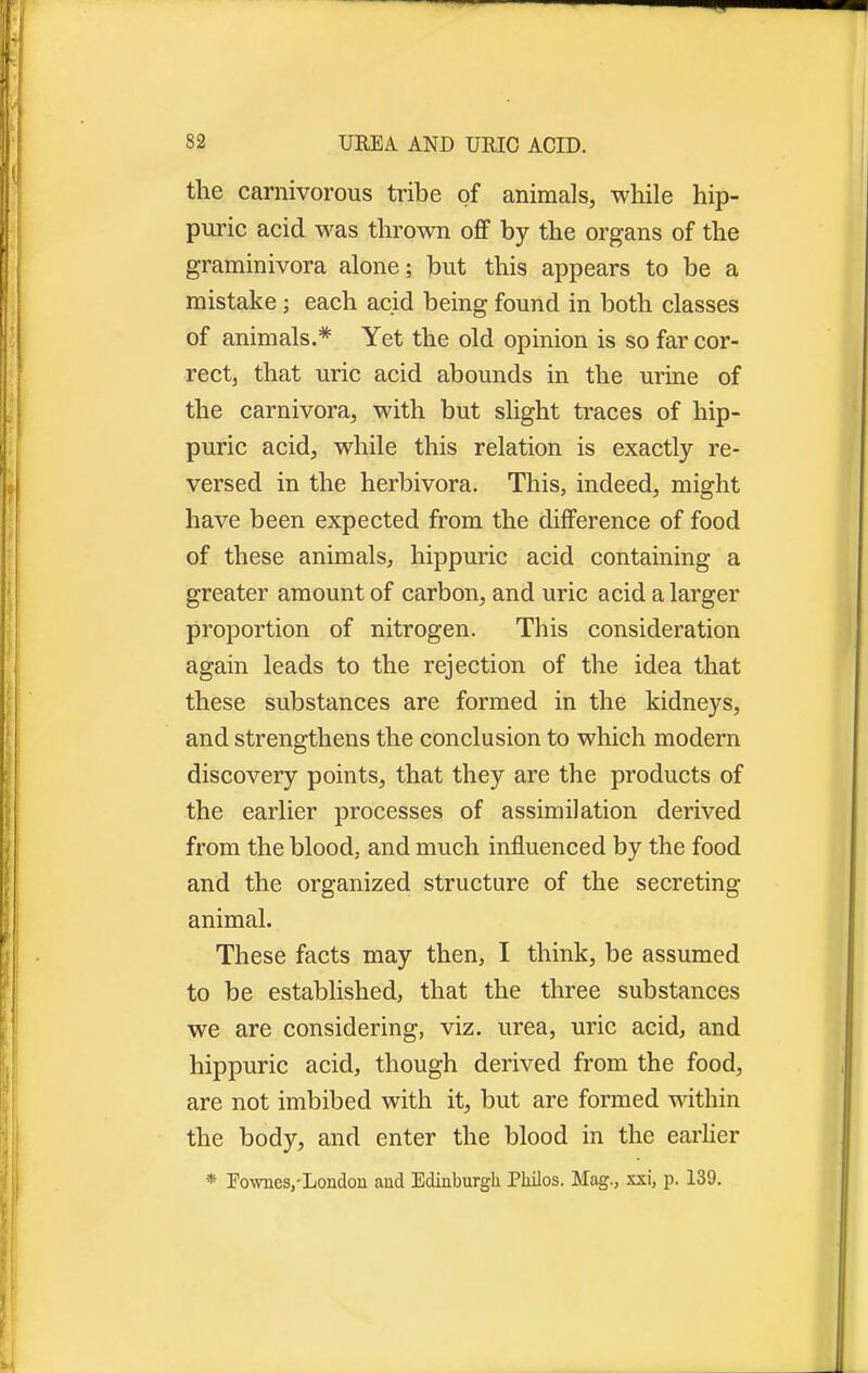 the carnivorous tribe of animals, while hip- puric acid was thrown off by the organs of the graminivora alone; but this appears to be a mistake ; each acid being found in both classes of animals.* Yet the old opinion is so far cor- rect that uric acid abounds in the urine of the carnivora, with but slight traces of hip- puric acid, while this relation is exactly re- versed in the herbivora. This, indeed, might have been expected from the difference of food of these animals, hippuric acid containing a greater amount of carbon, and uric acid a larger proportion of nitrogen. This consideration again leads to the rejection of the idea that these substances are formed in the kidneys, and strengthens the conclusion to which modern discovery points, that they are the products of the earlier processes of assimilation derived from the blood, and much influenced by the food and the organized structure of the secreting animal. These facts may then, I think, be assumed to be established, that the three substances we are considering, viz. urea, uric acid, and hippuric acid, though derived from the food, are not imbibed with it, but are formed within the body, and enter the blood in the earlier * Eownes,-London and Edinburgh Philos. Mag., xxi, p. 139.