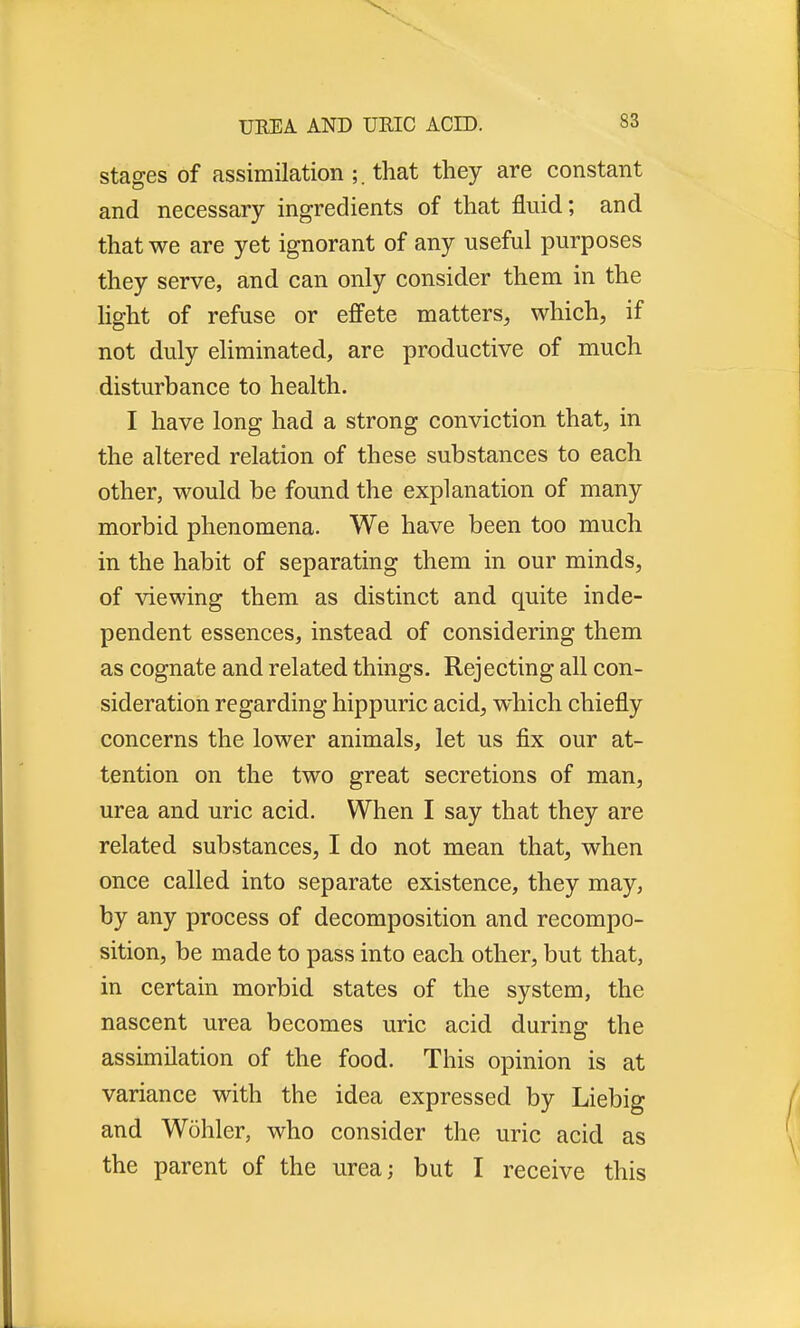 stages of assimilation ;. that they are constant and necessary ingredients of that fluid; and that we are yet ignorant of any useful purposes they serve, and can only consider them in the light of refuse or effete matters, which, if not duly eliminated, are productive of much disturbance to health. I have long had a strong conviction that, in the altered relation of these substances to each other, would be found the explanation of many morbid phenomena. We have been too much in the habit of separating them in our minds, of viewing them as distinct and quite inde- pendent essences, instead of considering them as cognate and related things. Rejecting all con- sideration regarding hippuric acid, which chiefly concerns the lower animals, let us fix our at- tention on the two great secretions of man, urea and uric acid. When I say that they are related substances, I do not mean that, when once called into separate existence, they may, by any process of decomposition and recompo- sition, be made to pass into each other, but that, in certain morbid states of the system, the nascent urea becomes uric acid during the assimilation of the food. This opinion is at variance with the idea expressed by Liebig and Wohler, who consider the uric acid as the parent of the urea; but I receive this