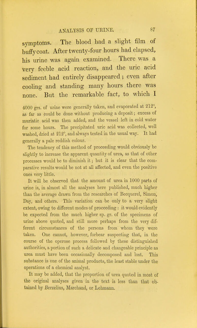 symptoms. The blood had a slight film of buffycoat. After twenty-four hours had elapsed, his urine was again examined. There was a very feeble acid reaction, and the uric acid sediment had entirely disappeared ; even after cooling and standing many hours there was none. But the remarkable fact, to which I 4000 grs. of urine were generally taken, and evaporated at 212°, as far as could be done without producing a deposit; excess of muriatic acid was then added, and the vessel left in cold water for some hours. The precipitated uric acid was collected, well washed, dried at 212°, and always tested in the usual way. It had generally a pale reddish colour. The tendency of this method of proceeding would obviously be slightly to increase the apparent quantity of urea, as that of other processes would be to diminish it; but it is clear that the com- parative results would be not at all affected, and even the positive ones very little. It will be observed that the amount of urea in 1000 parts of urine is, in almost all the analyses here published, much higher than the average drawn from the researches of Becquerel, Simon, Day, and others. This variation can be only to a very slight extent, owing to different modes of proceeding : it would evidently be expected from the much higher sp. gr. of the specimens of urine above quoted, and still more perhaps from the very dif- ferent circumstances of the persons from whom they were taken. One cannot, however, forbear suspecting that, in the course of the operose process followed by these distinguished authorities, a portion of such a delicate and changeable principle as urea must have been occasionally decomposed and lost. This substance is one of the animal products, the least stable under the operations of a chemical analyst. It may be added, that the proportion of urea quoted in most of the original analyses given in the text is less than that ob- tained by Berzelius, Marchand, or Lehmann.
