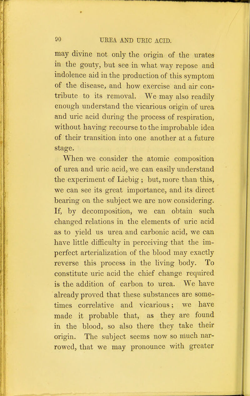 r 90 UREA AND URIC ACID. may divine not only the origin of the urates in the gouty, but see in what way repose and indolence aid in the production of this symptom of the disease, and how exercise and air con- tribute to its removal. We may also readily enough understand the vicarious origin of urea and uric acid during the process of respiration, without having recourse to the improbable idea of their transition into one another at a future stage. When we consider the atomic composition of urea and uric acid, we can easily understand the experiment of Liebig ; but, more than this, we can see its great importance, and its direct bearing on the subject we are now considering. If, by decomposition, we can obtain such changed relations in the elements of uric acid as to yield us urea and carbonic acid, we can have little difficulty in perceiving that the im- perfect arterialization of the blood may exactly reverse this process in the living body. To constitute uric acid the chief change required is the addition of carbon to urea. We have already proved that these substances are some- times correlative and vicarious; we have made it probable that, as they are found in the blood, so also there they take their origin. The subject seems now so much nar- rowed, that we may pronounce with greater