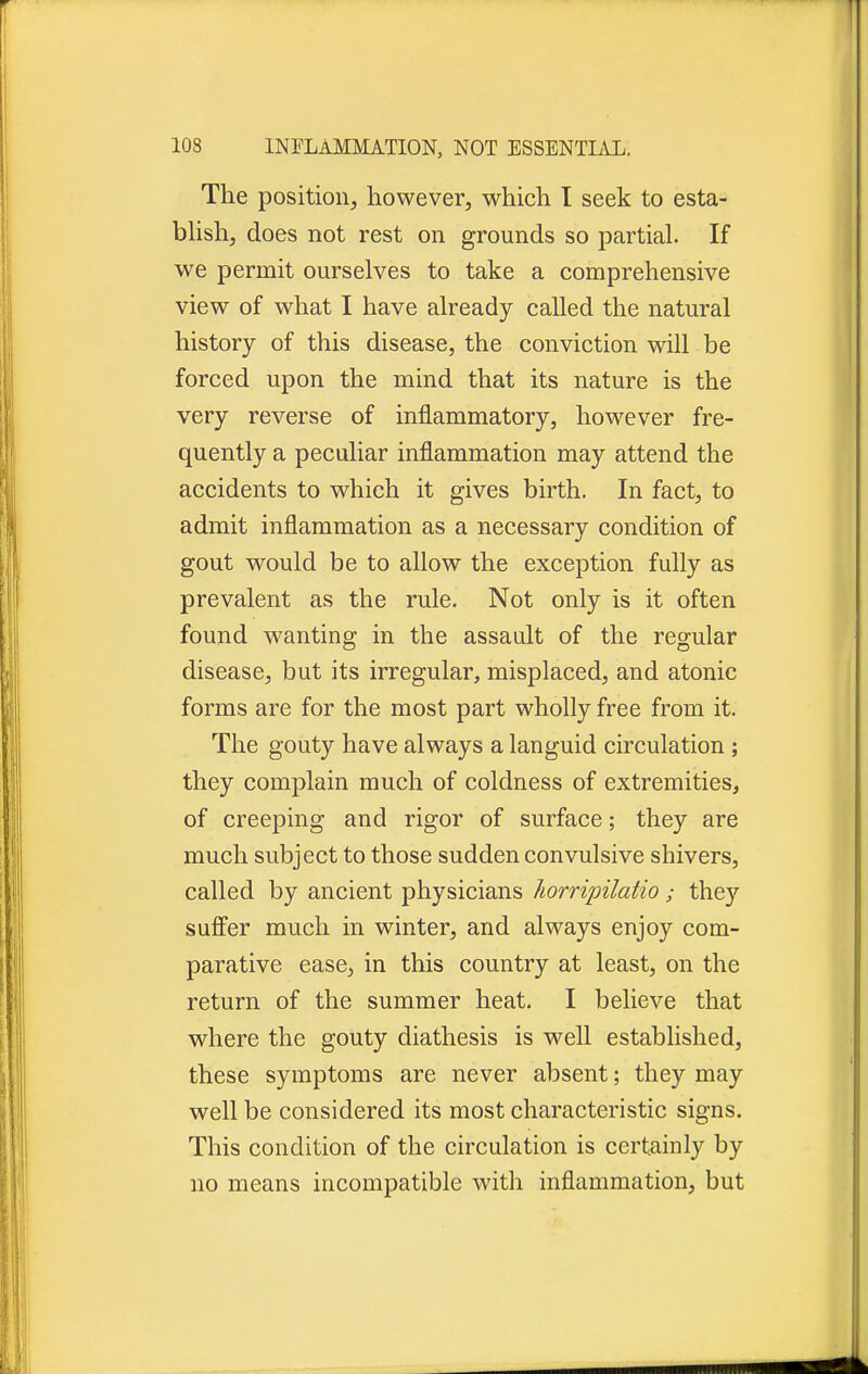 The position, however, which I seek to esta- blish, does not rest on grounds so partial. If we permit ourselves to take a comprehensive view of what I have already called the natural history of this disease, the conviction will be forced upon the mind that its nature is the very reverse of inflammatory, however fre- quently a peculiar inflammation may attend the accidents to which it gives birth. In fact, to admit inflammation as a necessary condition of gout would be to allow the exception fully as prevalent as the rule. Not only is it often found wanting in the assault of the regular disease, but its irregular, misplaced, and atonic forms are for the most part wholly free from it. The gouty have always a languid circulation ; they complain much of coldness of extremities, of creeping and rigor of surface; they are much subject to those sudden convulsive shivers, called by ancient physicians horripilatio; they suffer much in winter, and always enjoy com- parative ease, in this country at least, on the return of the summer heat. I believe that where the gouty diathesis is well established, these symptoms are never absent; they may well be considered its most characteristic signs. This condition of the circulation is certainly by no means incompatible with inflammation, but