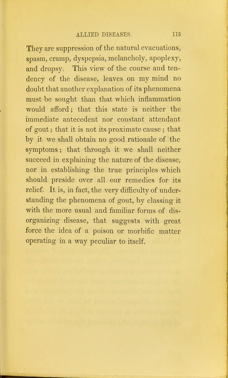 They are suppression of the natural evacuations, spasm, cramp, dyspepsia, melancholy, apoplexy, and dropsy. This view of the course and ten- dency of the disease, leaves on my mind no doubt that another explanation of its phenomena must be sought than that which inflammation would afford; that this state is neither the immediate antecedent nor constant attendant of gout; that it is not its proximate cause ; that by it we shall obtain no good rationale of the symptoms; that through it we shall neither succeed in explaining the nature of the disease, nor in establishing the true principles which should preside over all our remedies for its relief. It is, in fact, the very difficulty of under- standing the phenomena of gout, by classing it with the more usual and familiar forms of dis- organizing disease, that suggests with great force the idea of a poison or morbific matter operating in a way peculiar to itself.