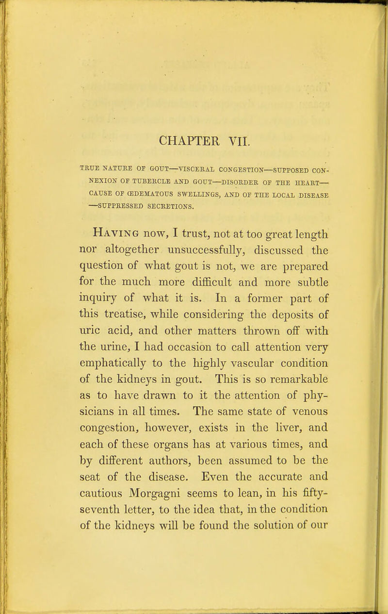 CHAPTER VII. TRUE NATURE OF GOUT VISCERAL CONGESTION—SUPPOSED CON- NEXION OF TUBERCLE AND GOUT—DISORDER OF THE HEART— CAUSE OF EDEMATOUS SWELLINGS, AND OF THE LOCAL DISEASE —SUPPRESSED SECRETIONS. Having now, I trust, not at too great length nor altogether unsuccessfully, discussed the question of what gout is not, we are prepared for the much more difficult and more subtle inquiry of what it is. In a former part of this treatise, while considering the deposits of uric acid, and other matters thrown off with the urine, I had occasion to call attention very emphatically to the highly vascular condition of the kidneys in gout. This is so remarkable as to have drawn to it the attention of phy- sicians in all times. The same state of venous congestion, however, exists in the liver, and each of these organs has at various times, and by different authors, been assumed to be the seat of the disease. Even the accurate and cautious Morgagni seems to lean, in his fifty- seventh letter, to the idea that, in the condition of the kidneys will be found the solution of our