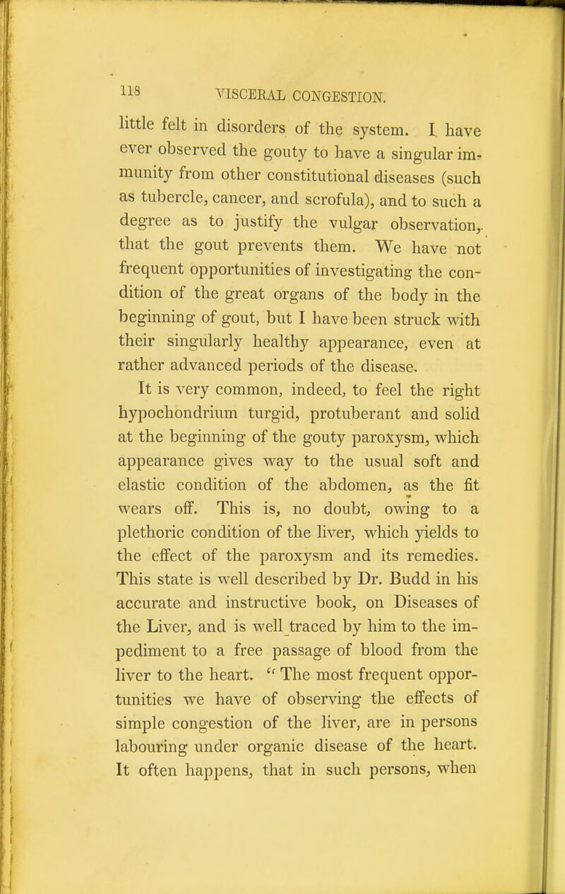 little felt in disorders of the system. I have ever observed the gouty to have a singular im- munity from other constitutional diseases (such as tubercle, cancer, and scrofula), and to such a degree as to justify the vulgar observation,, that the gout prevents them. We have not frequent opportunities of investigating the con- dition of the great organs of the body in the beginning of gout, but I have been struck with their singularly healthy appearance, even at rather advanced periods of the disease. It is very common, indeed, to feel the right hypochondrium turgid, protuberant and solid at the beginning of the gouty paroxysm, which appearance gives way to the usual soft and elastic condition of the abdomen, as the fit wears off. This is, no doubt, owing to a plethoric condition of the liver, which yields to the effect of the paroxysm and its remedies. This state is well described by Dr. Budd in his accurate and instructive book, on Diseases of the Liver, and is well traced by him to the im- pediment to a free passage of blood from the liver to the heart.  The most frequent oppor- tunities we have of observing the effects of simple congestion of the liver, are in persons labouring under organic disease of the heart. It often happens, that in such persons, when