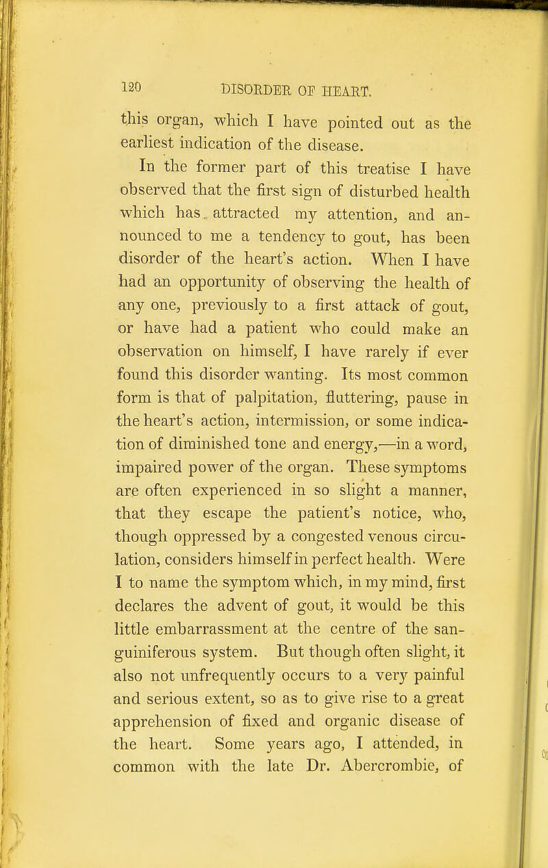 this organ, which I have pointed out as the earliest indication of the disease. In the former part of this treatise I have observed that the first sign of disturbed health which has. attracted my attention, and an- nounced to me a tendency to gout, has been disorder of the heart's action. When I have had an opportunity of observing the health of any one, previously to a first attack of gout, or have had a patient who could make an observation on himself, I have rarely if ever found this disorder wanting. Its most common form is that of palpitation, fluttering, pause in the heart's action, intermission, or some indica- tion of diminished tone and energy,—in a word, impaired power of the organ. These symptoms are often experienced in so slight a manner, that they escape the patient's notice, who, though oppressed by a congested venous circu- lation, considers himself in perfect health. Were I to name the symptom which, in my mind, first declares the advent of gout, it would be this little embarrassment at the centre of the san- guiniferous system. But though often slight, it also not unfrequently occurs to a very painful and serious extent, so as to give rise to a great apprehension of fixed and organic disease of the heart. Some years ago, I attended, in common with the late Dr. Abercrombie, of