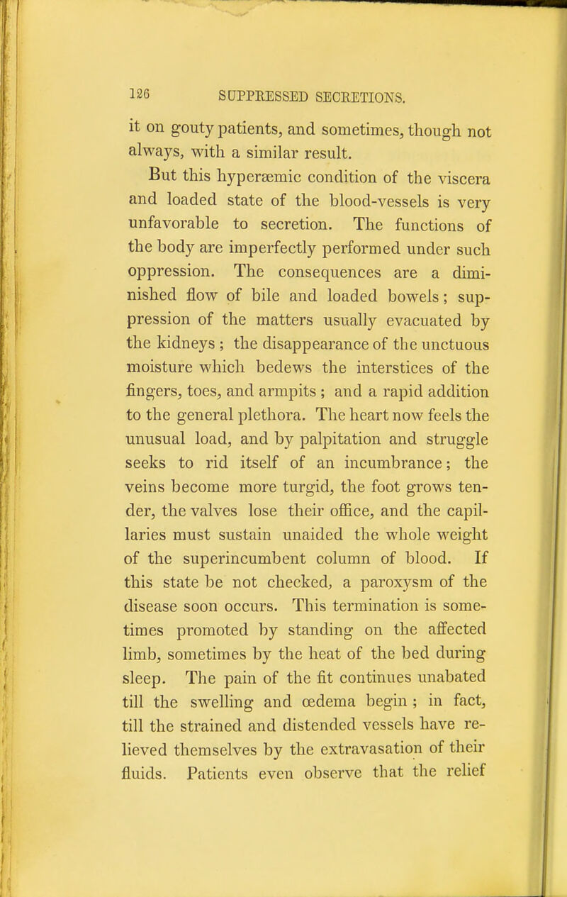 it on gouty patients, and sometimes, though not always, with a similar result. But this hyperaemic condition of the viscera and loaded state of the blood-vessels is very unfavorable to secretion. The functions of the body are imperfectly performed under such oppression. The consequences are a dimi- nished flow of bile and loaded bowels; sup- pression of the matters usually evacuated by the kidneys ; the disappearance of the unctuous moisture which bedews the interstices of the fingers, toes, and armpits ; and a rapid addition to the general plethora. The heart now feels the unusual load, and by palpitation and struggle seeks to rid itself of an incumbrance; the veins become more turgid, the foot grows ten- der, the valves lose their office, and the capil- laries must sustain unaided the whole weight of the superincumbent column of blood. If this state be not checked, a paroxysm of the disease soon occurs. This termination is some- times promoted by standing on the affected limb, sometimes by the heat of the bed during sleep. The pain of the fit continues unabated till the swelling and oedema begin ; in fact, till the strained and distended vessels have re- lieved themselves by the extravasation of their fluids. Patients even observe that the relief