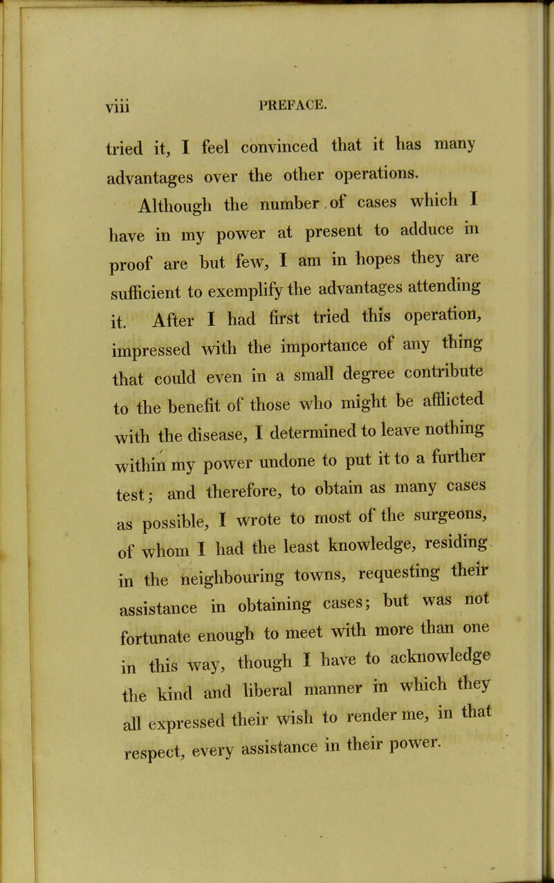 Vlll tried it, I feel convinced that it has many advantages over the other operations. Although the number of cases which I have in my power at present to adduce in proof are but few, I am in hopes they are sufficient to exemplify the advantages attending it. After I had first tried this operation, impressed with the importance of any thing that could even in a small degree contribute to the benefit of those who might be afflicted with the disease, I determined to leave nothing within my power undone to put it to a further test; and therefore, to obtain as many cases as possible, I wrote to most of the surgeons, of whom I had the least knowledge, residing in the neighbouring towns, requesting their assistance in obtaining cases; but was not fortunate enough to meet with more than one in this way, though I have to acknowledge the kind and liberal manner in which they all expressed their wish to render me, in that respect, every assistance in their power.