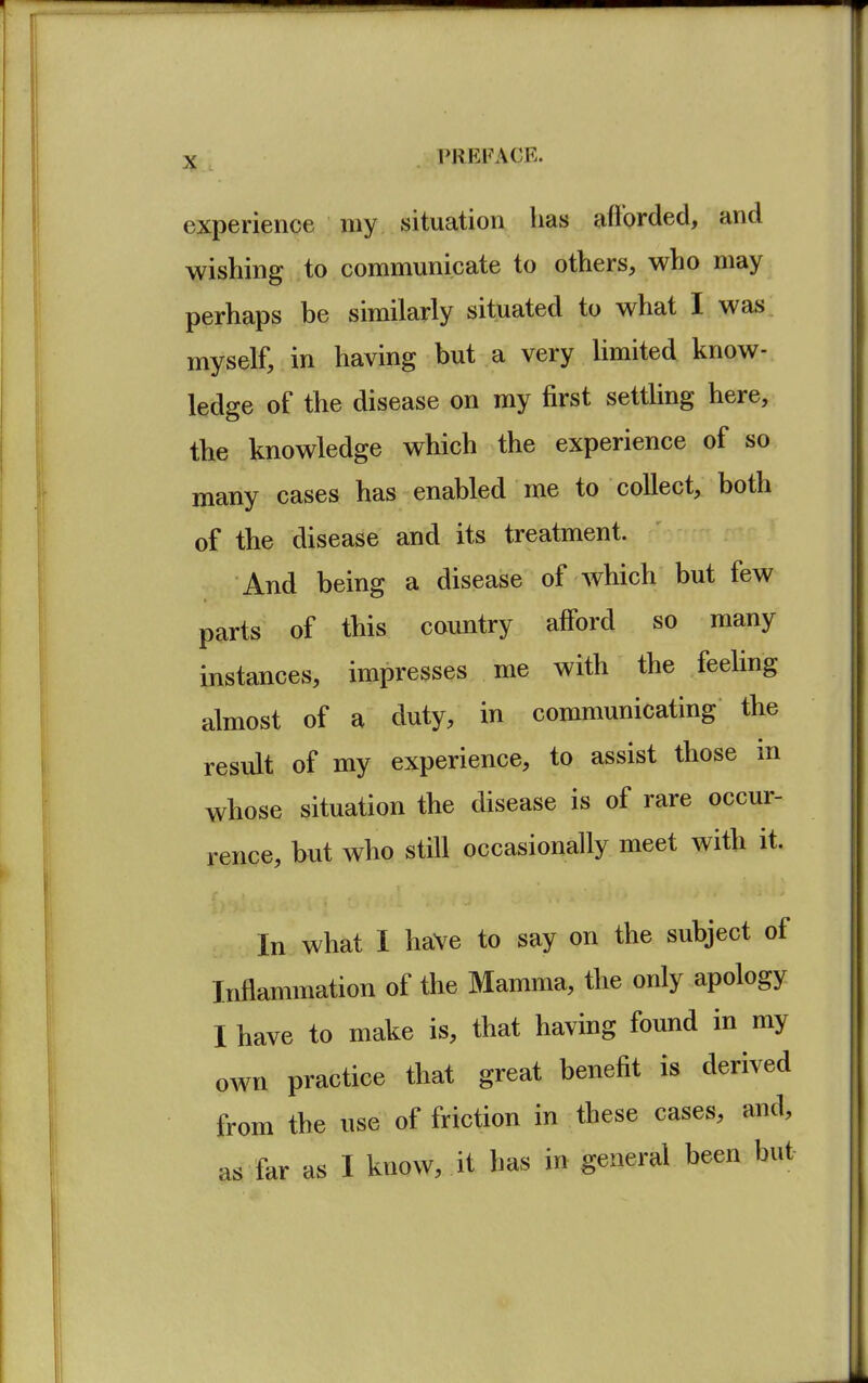 experience my situation has afforded, and wishing to communicate to others, who may perhaps be similarly situated to what I was myself, in having but a very limited know- ledge of the disease on my first settling here, the knowledge which the experience of so many cases has enabled me to collect, both of the disease and its treatment. And being a disease of which but few parts of this country afford so many instances, impresses me with the feeling almost of a duty, in communicating the result of my experience, to assist those in whose situation the disease is of rare occur- rence, but who still occasionally meet with it. In what I have to say on the subject of Inflammation of the Mamma, the only apology I have to make is, that having found in my own practice that great benefit is derived from the use of friction in these cases, and, as far as I know, it has in general been but