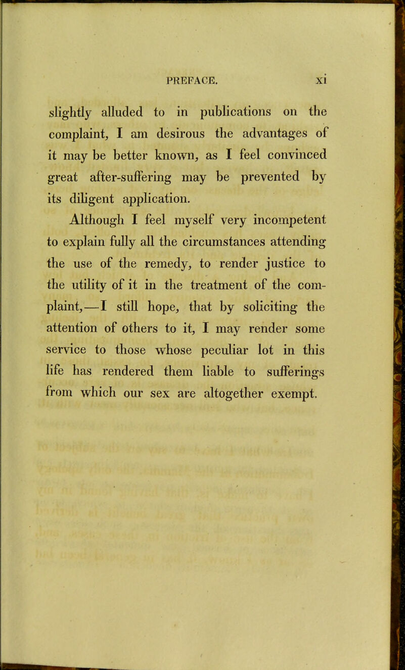 slightly alluded to in publications on the complaint, I am desirous the advantages of it may be better known, as I feel convinced great after-suffering may be prevented by its diligent application. Although I feel myself very incompetent to explain fully all the circumstances attending the use of the remedy, to render justice to the utility of it in the treatment of the com- plaint,—I still hope, that by soliciting the attention of others to it, I may render some service to those whose peculiar lot in this life has rendered them liable to sufferings from which our sex are altogether exempt.