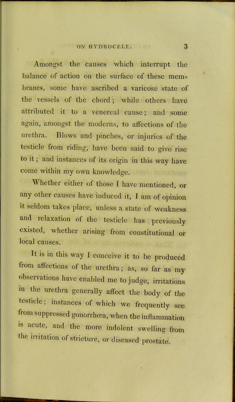 Amongst the causes which interrupt the balance of action on the surface of these mem- branes, some have ascribed a varicose state of the vessels of the chord; while others have attributed it to a venereal cause; and some again, amongst the moderns, to affections of the urethra. Blows and pinches, or injuries of the testicle from riding, have been said to give rise to it; and instances of its origin in this way have come within my own knowledge. Whether either of those I have mentioned, or any other causes have induced it, I am of opinion it seldom takes place, unless a state of weakness and relaxation of the testicle has previously existed, whether arising from constitutional or local causes. It is in this way I conceive it to be produced from affections of the urethra; as, so far as my observations have enabled me to judge, irritations in the urethra generally affect the body of the testicle; instances of which we frequently see from suppressed gonorrhoea, when the inflammation is acute, and the more indolent swelling from the irritation of stricture, or diseased prostate.