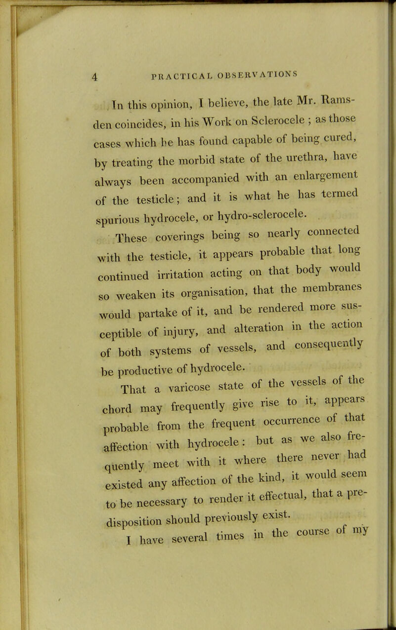 . In this opinion, I believe, the late Mr. Rams- den coincides, in his Work on Sclerocele ; as those cases which he has found capable of being cured, by treating the morbid state of the urethra, have always been accompanied with an enlargement of the testicle; and it is what he has termed spurious hydrocele, or hydro-sclerocele. These coverings being so nearly connected with the testicle, it appears probable that long continued irritation acting on that body would so weaken its organisation, that the membranes would partake of it, and be rendered more sus- ceptible of injury, and alteration in the act.on of both systems of vessels, and consequently be productive of hydrocele. That a varicose state of the vessels of the ehord may frequently give rise to it, appears probable from the frequent occurrence of that affection with hydrocele: but as we also fre- quently meet with it where there never had existed any affection of the kind, it would seem to be necessary to render it effectual, that a pre- disposition should previously exist. I have several times in the course of my