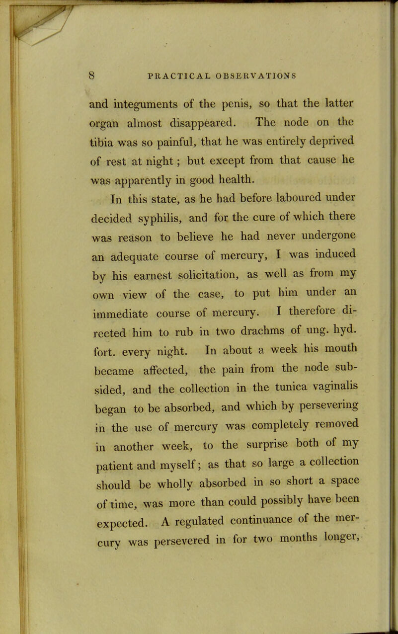 and integuments of the penis, so that the latter organ almost disappeared. The node on the tibia was so painful, that he was entirely deprived of rest at night; but except from that cause he was apparently in good health. In this state, as he had before laboured under decided syphilis, and for the cure of which there was reason to believe he had never undergone an adequate course of mercury, I was induced by his earnest solicitation, as well as from my own view of the case, to put him under an immediate course of mercury. I therefore di- rected him to rub in two drachms of ung. hyd. fort, every night. In about a week his mouth became affected, the pain from the node sub- sided, and the collection in the tunica vaginalis began to be absorbed, and which by persevering in the use of mercury was completely removed in another week, to the surprise both of my patient and myself; as that so large a collection should be wholly absorbed in so short a space of time, was more than could possibly have been expected. A regulated continuance of the mer- cury was persevered in for two months longer,