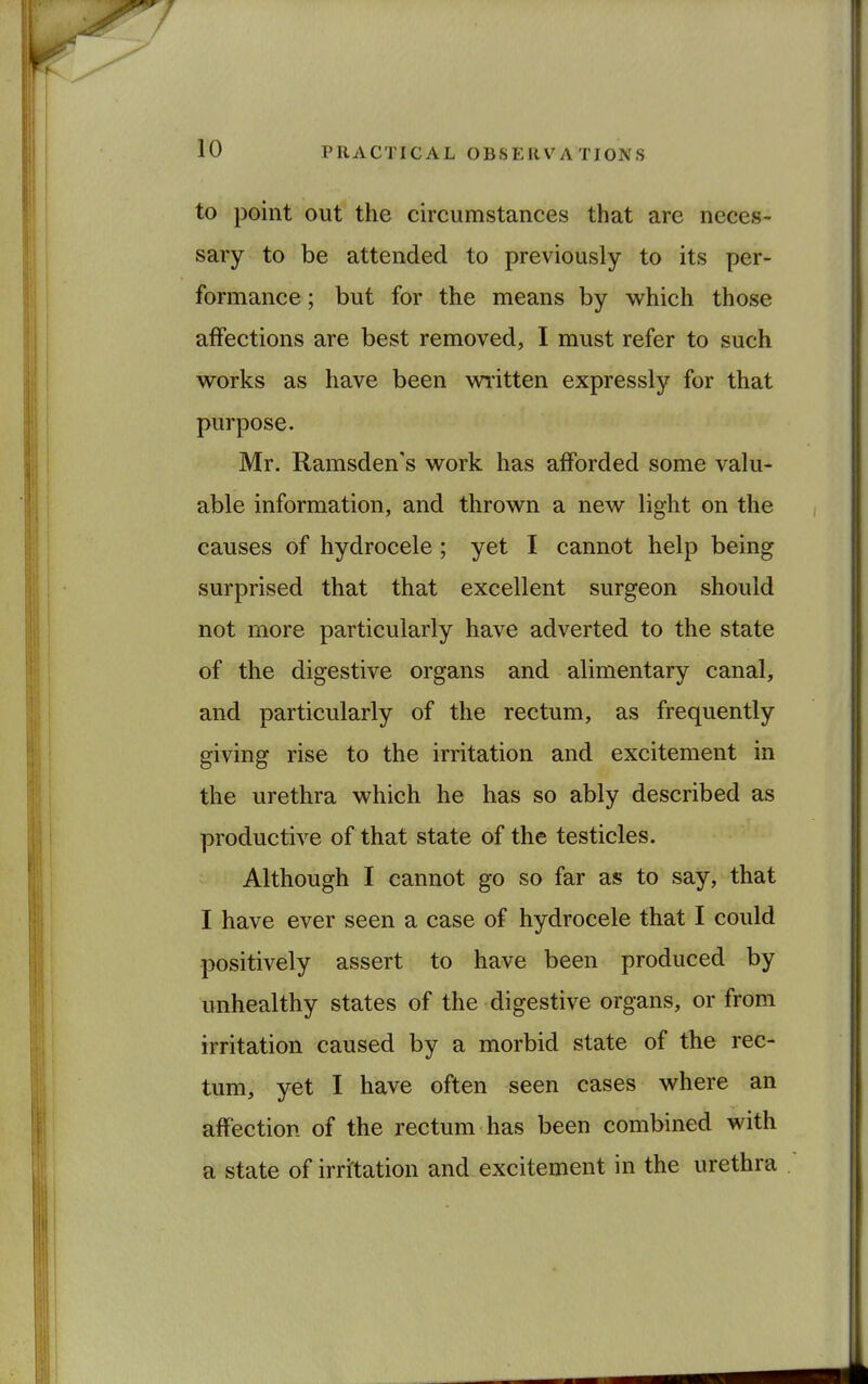 to point out the circumstances that are neces- sary to be attended to previously to its per- formance ; but for the means by which those affections are best removed, I must refer to such works as have been written expressly for that purpose. Mr. Ramsden's work has afforded some valu- able information, and thrown a new light on the causes of hydrocele; yet I cannot help being surprised that that excellent surgeon should not more particularly have adverted to the state of the digestive organs and alimentary canal, and particularly of the rectum, as frequently giving rise to the irritation and excitement in the urethra which he has so ably described as productive of that state of the testicles. Although I cannot go so far as to say, that I have ever seen a case of hydrocele that I could positively assert to have been produced by unhealthy states of the digestive organs, or from irritation caused by a morbid state of the rec- tum, yet I have often seen cases where an affection of the rectum has been combined with a state of irritation and excitement in the urethra