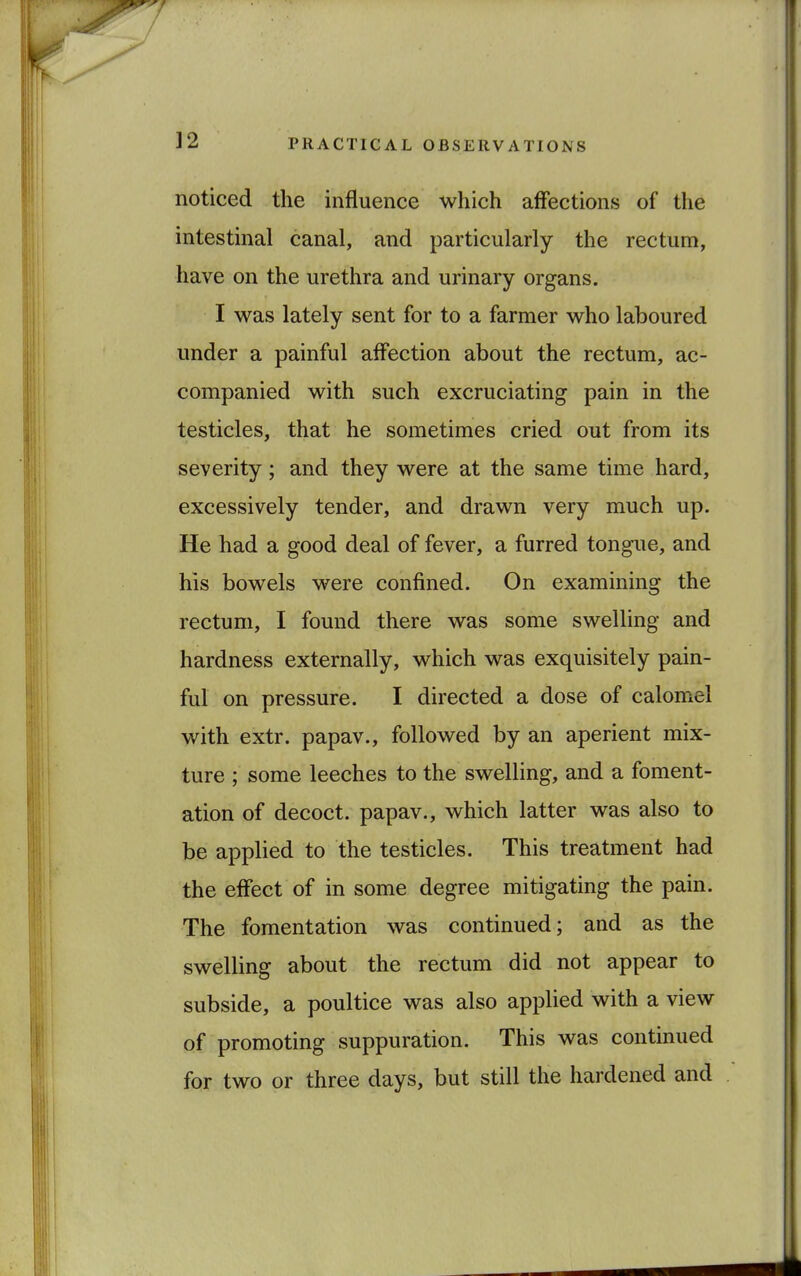 noticed the influence which affections of the intestinal canal, and particularly the rectum, have on the urethra and urinary organs. I was lately sent for to a farmer who laboured under a painful affection about the rectum, ac- companied with such excruciating pain in the testicles, that he sometimes cried out from its severity; and they were at the same time hard, excessively tender, and drawn very much up. He had a good deal of fever, a furred tongue, and his bowels were confined. On examining the rectum, I found there was some swelling and hardness externally, which was exquisitely pain- ful on pressure. I directed a dose of calomel with extr. papav., followed by an aperient mix- ture ; some leeches to the swelling, and a foment- ation of decoct, papav., which latter was also to be applied to the testicles. This treatment had the effect of in some degree mitigating the pain. The fomentation was continued; and as the swelling about the rectum did not appear to subside, a poultice was also applied with a view of promoting suppuration. This was continued for two or three days, but still the hardened and