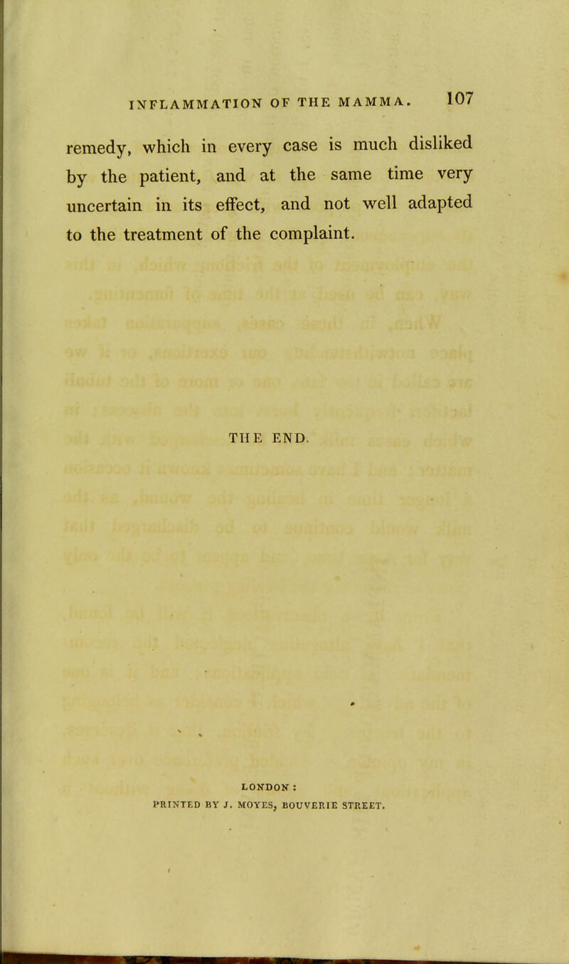 remedy, which in every case is much disliked by the patient, and at the same time very uncertain in its effect, and not well adapted to the treatment of the complaint. THE END. LOKDOK: PRINTED BY J. MOYES, BOUVERIE STREET.