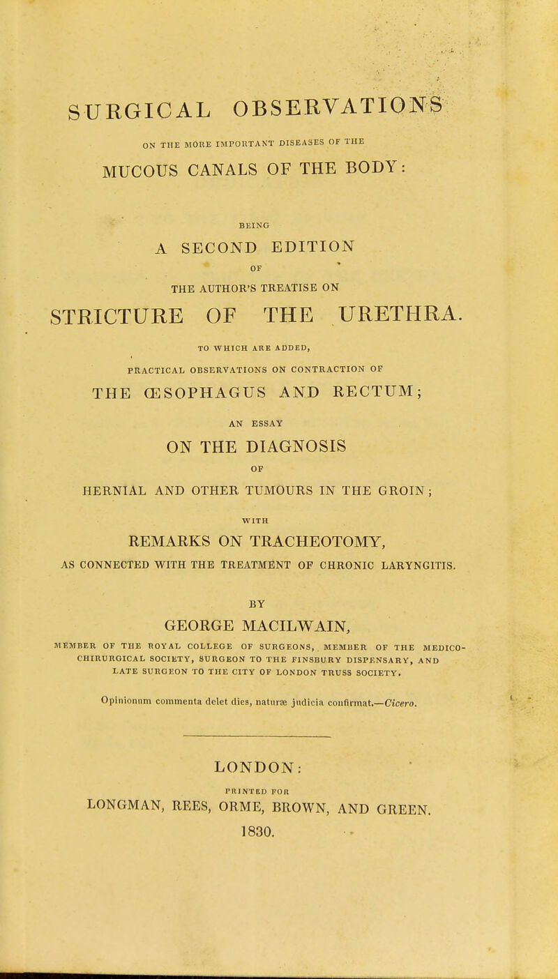 SURGICAL OBSERVATIONS ON THE MORE IMPOUTAKT DISEASES OF THE MUCOUS CANALS OF THE BODY: BEING A SECOND EDITION OF THE AUTHOR'S TREATISE ON STRICTURE OF THE URETHRA. TO WHICH ARE ADDED, PRACTICAL OBSERVATIONS ON CONTRACTION OF THE OESOPHAGUS AND RECTUM; AN ESSAY ON THE DIAGNOSIS OF HERNIAL AND OTHER TUMOURS IN THE GROIN; WITH REMARKS ON TRACHEOTOMY, AS CONNECTED WITH THE TREATMENT OF CHRONIC LARYNGITIS. BY GEORGE MACILWAIN, MEMBER OF THE HOYAL COLLEGE OF SUIiOEONS, MEMBER OF THE MEDICO- CHinURGICAL SOCIETY, SURGEON TO THE FINSBURY DISPENSARY, AND LATE SURGEON TO THE CITY OF LONDON TRUSS SOCIETY. Oplnionam commenta delet dies, naturae jndicia coiifirmat.—Cicero. LONDON: PRINTED FOR LONGMAN, REES, ORME, BROWN, AND GREEN. 1830.