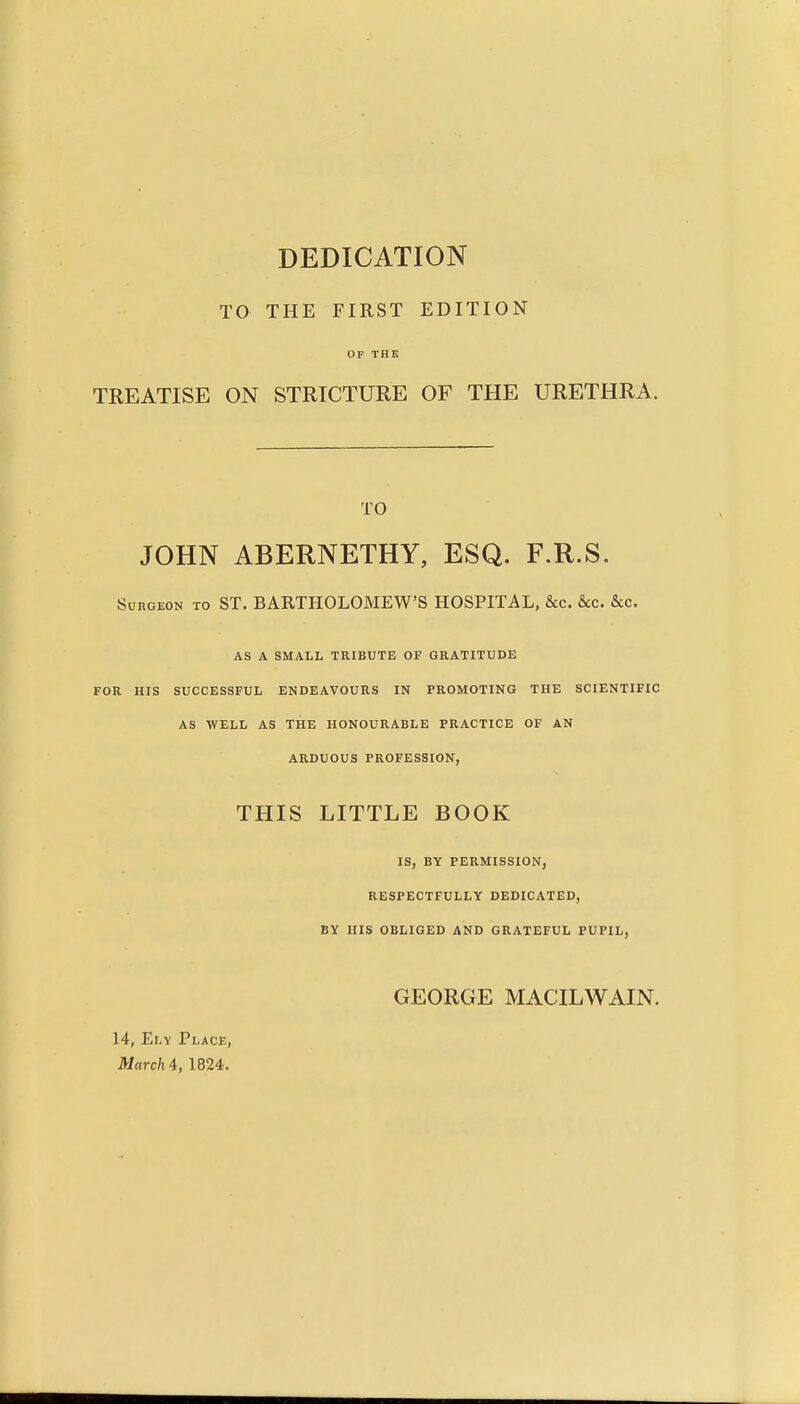 DEDICATION TO THE FIRST EDITION OF THE TREATISE ON STRICTURE OF THE URETHRA. TO JOHN ABERNETHY, ESQ. F.R.S. Surgeon to ST. BARTHOLOMEW'S HOSPITAL, &c. &c. &c. AS A SMALL TRIBUTE OF GRATITUDE FOR HIS SUCCESSFUL ENDEAVOURS IN PROMOTING THE SCIENTIFIC AS WELL AS THE HONOURABLE PRACTICE OF AN ARDUOUS PROFESSION, THIS LITTLE BOOK IS, BY PERMISSION, RESPECTFULLY DEDICATED, BY HIS OBLIGED AND GRATEFUL PUPIL, GEORGE MACILWAIN. 14, Ely Place, March i, 1824.