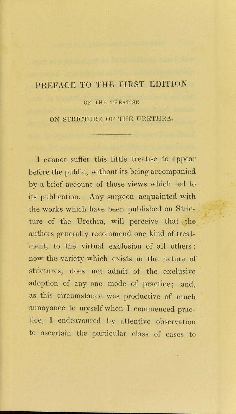 PREFACE TO THE FIRST EDITION OF THE TREATISE ON STRICTURE OF THE URETHRA. I cannot suffer this little treatise to appear before the public, without its being accompanied by a brief account of those views which led to its publication. Any surgeon acquainted with the works which have been published on Stric- ture of the Urethra, will perceive that the authors generally recommend one kind of treat- ment, to the virtual exclusion of all others : now the variety which exists in the nature of strictures, does not admit of the exclusive adoption of any one mode of practice; and, as this circumstance was productive of much annoyance to myself when I commenced prac- tice, I endeavoured by attentive observation to ascertain the particular class of cases to