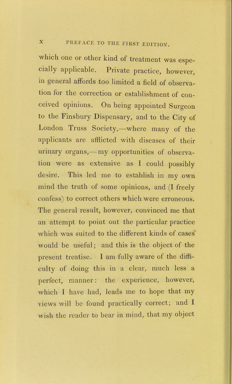 which one or other kind of treatment was espe- cially applicable. Private practice, however, in general affords too limited a field of observa- tion for the correction or establishment of con- ceived opinions. On being appointed Surgeon to the Finsbury Dispensary, and to the City of London Truss Society,—where many of the applicants are afflicted with diseases of their urinary organs,— my opportunities of observa- tion were as extensive as I could possibly desire. This led me to establish in my own mind the truth of some opinions, and (I freely confess) to correct others which were erroneous. The general result, however, convinced me that an attempt to point out the particular practice which was suited to the different kinds of cases would be useful; and this is the object of the present treatise. I am fully aware of the diffi- culty of doing this in a clear, much less a perfect, manner: the experience, however, which I have had, leads me to hope that my views will be found practically correct; and I wish the reader to bear in mind, that my object