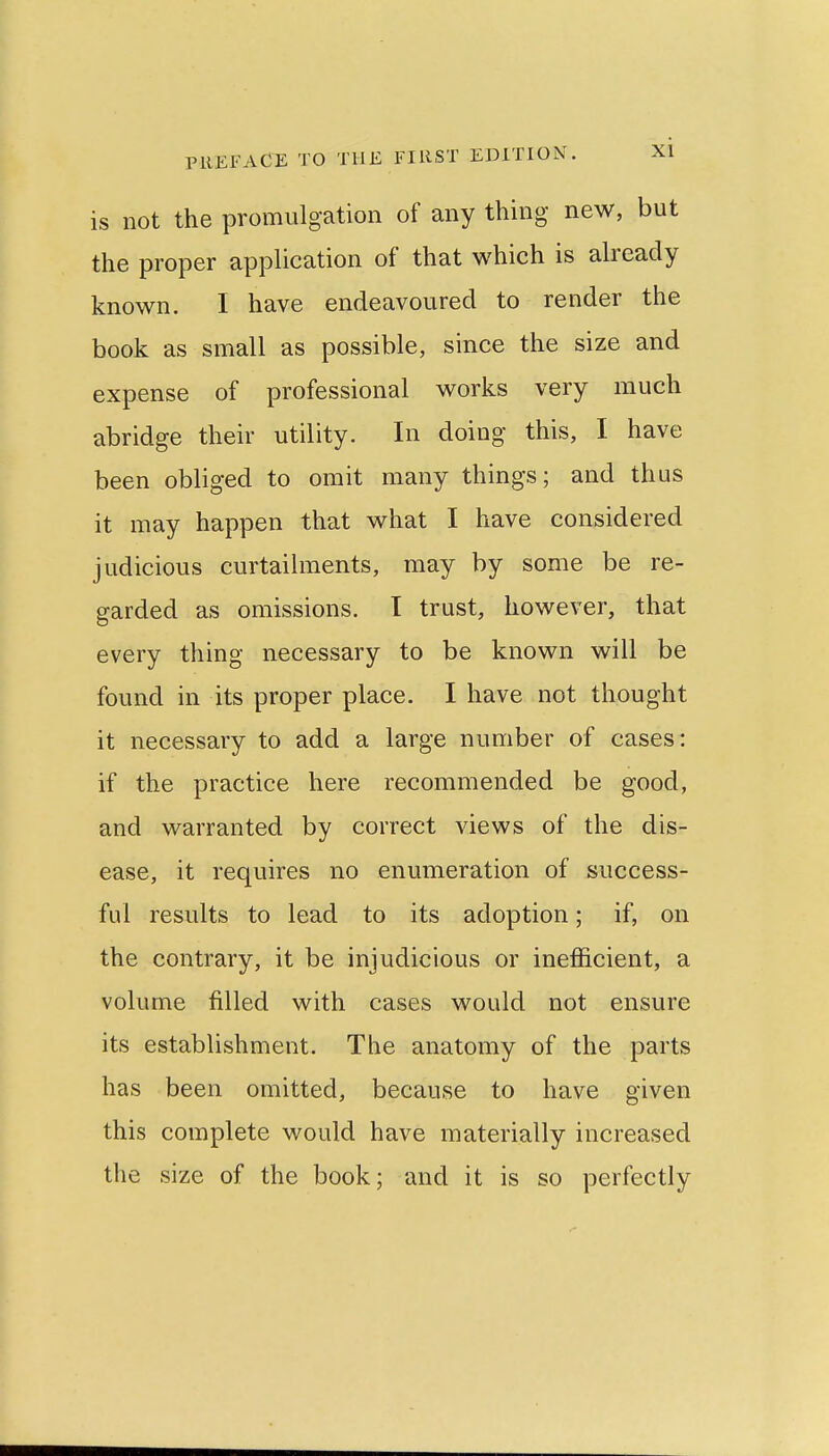 is not the promulgation of any thing new, but the proper application of that which is already known. I have endeavoured to render the book as small as possible, since the size and expense of professional works very much abridge their utility. In doing this, I have been obliged to omit many things; and thus it may happen that what I have considered judicious curtailments, may by some be re- garded as omissions. I trust, however, that every thing necessary to be known will be found in its proper place. I have not thought it necessary to add a large number of cases: if the practice here recommended be good, and warranted by correct views of the dis- ease, it requires no enumeration of success- ful results to lead to its adoption; if, on the contrary, it be injudicious or inefficient, a volume filled with cases would not ensure its establishment. The anatomy of the parts has been omitted, because to have given this complete would have materially increased the size of the book; and it is so perfectly