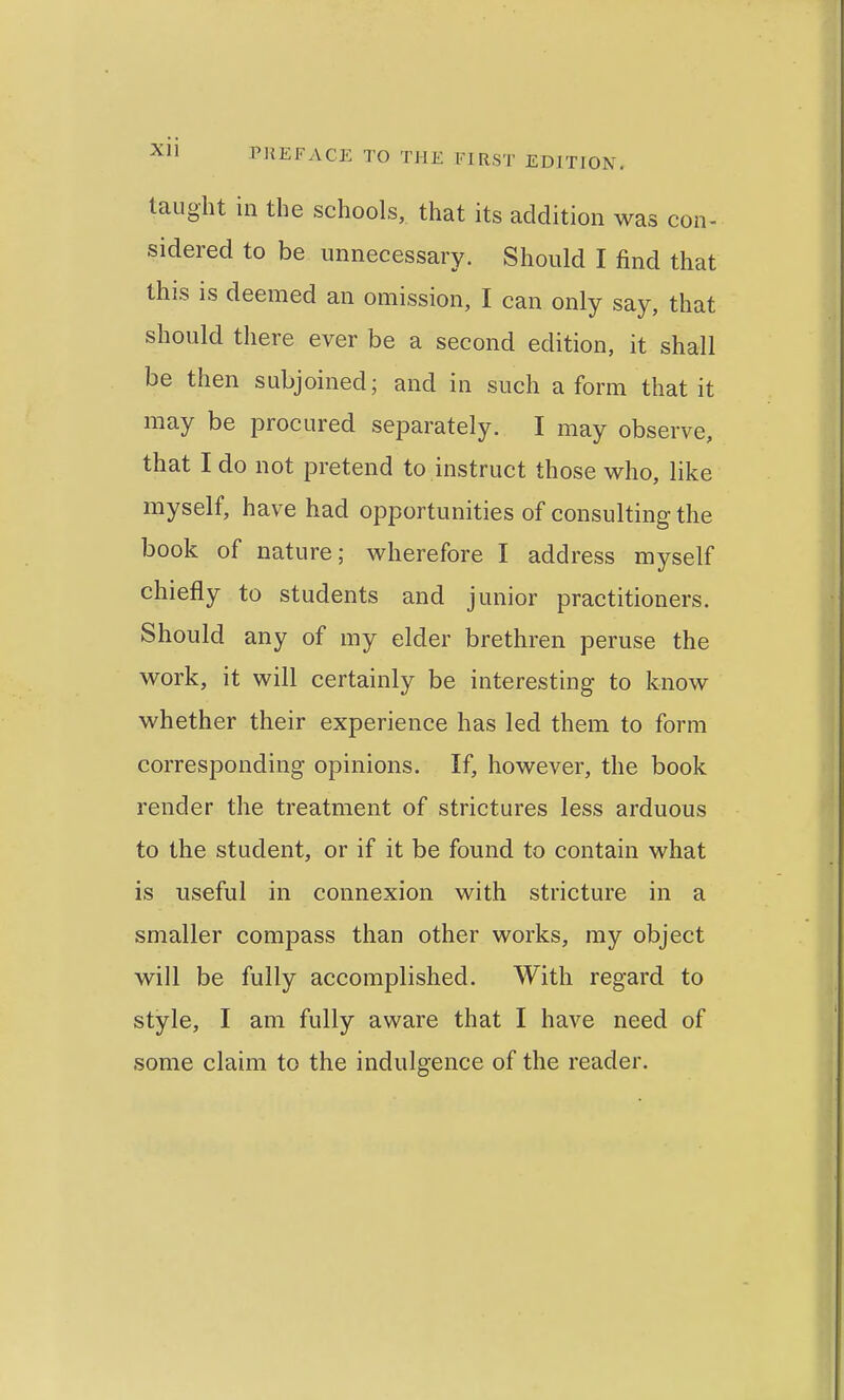 taught in the schools, that its addition was con- sidered to be unnecessary. Should I find that this is deemed an omission, I can only say, that should there ever be a second edition, it shall be then subjoined; and in such a form that it may be procured separately. I may observe, that I do not pretend to instruct those M^ho, like myself, have had opportunities of consulting the book of nature; wherefore I address myself chiefly to students and junior practitioners. Should any of my elder brethren peruse the work, it will certainly be interesting to know whether their experience has led them to form corresponding opinions. If, however, the book render the treatment of strictures less arduous to the student, or if it be found to contain what is useful in connexion with stricture in a smaller compass than other works, my object will be fully accomplished. With regard to style, I am fully aware that I have need of some claim to the indulgence of the reader.