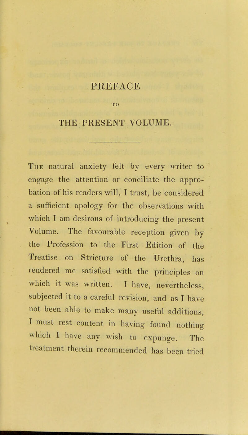 PREFACE TO THE PRESENT VOLUME. The natural anxiety felt by every writer to engage the attention or conciliate the appro- bation of his readers will, I trust, be considered a sufficient apology for the observations with which I am desirous of introducing the present Volume. The favourable reception given by the Profession to the First Edition of the Treatise on Stricture of the Urethra, has rendered me satisfied with the principles on which it was written. I have, nevertheless, subjected it to a careful revision, and as I have not been able to make many useful additions, I must rest content in having found nothing which I have any wish to expunge. The treatment therein recommended has been tried
