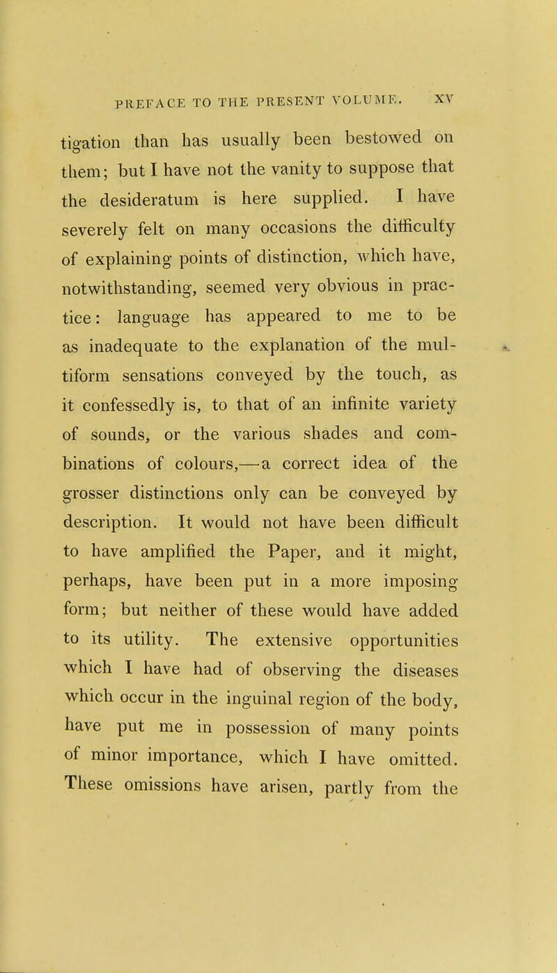 tigation than has usually been bestowed on them; but I have not the vanity to suppose that the desideratum is here supplied. I have severely felt on many occasions the difficulty of explaining points of distinction, which have, notwithstanding, seemed very obvious in prac- tice: language has appeared to me to be as inadequate to the explanation of the mul- tiform sensations conveyed by the touch, as it confessedly is, to that of an infinite variety of sounds, or the various shades and com- binations of colours,—^a correct idea of the grosser distinctions only can be conveyed by description. It would not have been difficult to have amplified the Paper, and it might, perhaps, have been put in a more imposing form; but neither of these would have added to its utility. The extensive opportunities which I have had of observing the diseases which occur in the inguinal region of the body, have put me in possession of many points of minor importance, which I have omitted. These omissions have arisen, partly from the