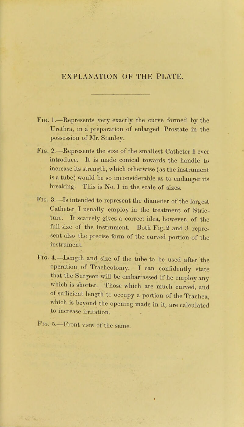 EXPLANATION OF THE PLATE. Fig. 1.—Represents very exactly the curve formed by the Urethra, in a preparation of enlarged Prostate in the possession of Mr. Stanley. Fig. 2.—Represents the size of the smallest Catheter I ever introduce. It is made conical towards the handle to increase its strength, which otherwise (as the instrument is a tube) would be so inconsiderable as to endanger its breaking. This is No. ] in the scale of sizes. Fig. 3.—Is intended to represent the diameter of the largest Catheter I usually employ in the treatment of Stric- ture. It scarcely gives a correct idea, however, of the full size of the instrument. Both Fig. 2 and 3 repre- sent also the precise form of the curved portion of the instrument. t^iG. 4.—Length and size of the tube to be used after the operation of Tracheotomy. I can confidently state that the Surgeon will be embarrassed if he employ any which is shorter. Those which are much curved, and of sufficient length to occupy a portion of the Trachea, which is beyond the opening made in it, are calculated to increase irritation. t^iG. 5.—Front view of the same.
