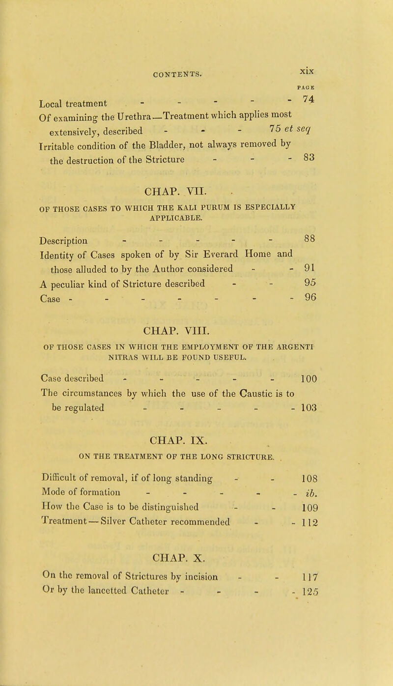 PAGE 74- Local treatment - -   - Of examining the Urethra—Treatment which applies most extensively, described - - - 75 seq Irritable condition of the Bladder, not always removed by the destruction of the Stricture - - - 83 CHAP. VII. OF THOSE CASES TO WHICH THE KALI PUKUM IS ESPECIALLY APPLICABLE. Description - - - - - 88 Identity of Cases spoken of by Sir Everard Home and those alluded to by the Author considered - - 91 A peculiar kind of Stricture described - - 95 Case ----- - - 96 CHAP. VIII. OF THOSE CASES IN WHICH THE EMPLOYMENT OF THE ARGENTI NITRAS WILL BE FOUND USEFUL. Case described - - - - - 100 The circumstances by which the use of the Caustic is to be regulated - - - - - 103 CHAP. IX. ON THE TREATMENT OF THE LONG STRICTURE. Difficult of removal, if of long Standing - - 108 Mode of formation - - - - - ib. How the Case is to be distinguished - - 109 Treatment — Silver Catheter recommended - - 112 CHAP. X. On the removal of Strictures by incision - - 117 Or by the lancctted Catheter - - - - 125