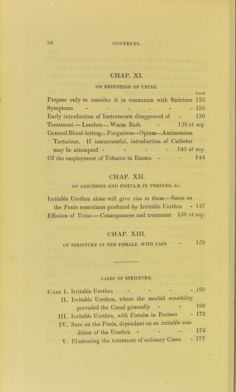 CHAP. XI. ON RETENTION OP URINE. PAGE Propose only to consider it in connexion with Stricture 133 Symptoms - - - - - -135 Early introduction of Instruments disapproved of - 136 Treatment — Leeches — Warm Bath - \39 et seq. General Blood-letting-—Purgatives—Opium—Antimonium Tartarizat. If unsuccessful, introduction of Catheter may be attempted - - - - ]42 et seq. Of the employment of Tobacco in Enema - - 144 CHAP. XIL OF ABSCESSES AND FISTULiE IN PERINEO, &c. Irritable Urethra alone will give rise to them—Sores on the Penis sometimes produced by Irritable Urethra - 147 Effusion of Urine — Consequences and treatment 150 et seq. CHAP. XIII. OF STRICTURE IN THE FEMALE, WITH CASE - 159 CASES OF STRICTURE. Case I. Irritable Urethra - - - -166 II. Irritable Urethra, where the morbid sensibility pervaded the Canal generally - ■- 169 III. Irritable Urethra, with Fistulae in Perineo - 172 IV. Sore on the Penis, dependant on an irritable con- dition of the Urethra - - - 1^4 V. Illustrating the treatment of ordinary Cases - 177