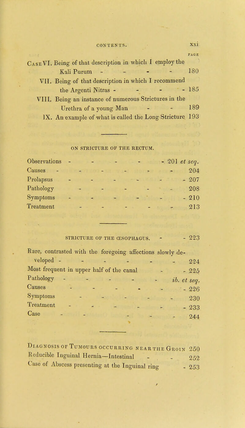 PAGE Case VI. Being of that description in which I employ the KaliPurum - - - - 180 VII. Being of that description in which I recommend the Argenti Nitras - - - - 185 VIII, Being an instance of numerous Strictures in the Urethra of a young Man - - 189 IX. An example of what is called the Long Stricture 193 ON STRICTURE OF THE RECTUM. Observations - - - - - 201 seq. Causes 204 Prolapsus - - - - - - 207 Pathology . _ . . _ 208 Symptoms - - - - ' - - 210 Treatment - - - _ . 213 STRICTURE OF THE CESOPHAGUS. - - 223 Rare, contrasted with the foregoing affections slowly de- veloped - 224 Most frequent in upper half of the canal - - 225 Pathology - - . . . et seq. Causes - - . . - - 226 Symptoms ----- 230 Treatment - - ,_ _ _ _ 233 Case - - - - - 244 Diagnosis OF Tumours OCCURRING near the Groin 250 Reducible Inguinal Hernia—Intestinal - . 252 Case of Abscess presenting at the Inguinal ring - 253