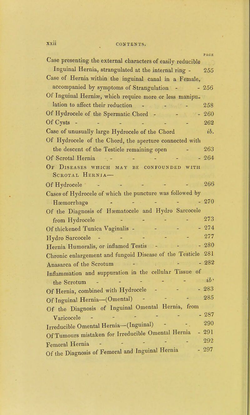 PACK Case presenting the external characters of easily reducible Inguinal Hernia, strangulated at the internal ring - 255 Case of Hernia within the inguinal canal in a Female, accompanied by symptoms of Strangulation - - 256 Of Inguinal Herniae, which require more or less manipu- lation to affect their reduction ... 258 Of Hydrocele of the Spermatic Chord - - - 260 Of Cysts ------ 262 Case of unusually large Hydrocele of the Chord ib. Of Hydrocele of the Chord, the aperture connected with the descent of the Testicle remaining open - 263 Of Scrotal Hernia . - - - - - 264 Of Diseases which may be confounded with Scrotal Heknia— Of Hydrocele 266 Cases of Hydrocele of which the puncture was followed by Haemorrhage . . _ - - 270 Of the Diagnosis of Hsematocele and Hydro Sarcocele from Hydrocele - - - - 273 Of thickened Tunica Vaginalis - - - - 274 Hydro Sarcocele ----- 277 Hernia Humoralis, or inflamed Testis - - - 280 Chronic enlargement and fungoid Disease of the Testicle 281 Anasarca of the Scrotum - - - 282 Inflammation and suppuration in the cellular Tissue of the Scrotum - - -   Of Hernia, combined with Hydrocele - - - 283 Of Inguinal Hernia—(Omental) - - - 285 Of the Diagnosis of Inguinal Omental Hernia, from Varicocele ^^^ Irreducible Omental Hernia—(Inguinal) - -. 290 Of Tumours mistaken for Irreducible Omental Hernia - 291 292 Femoral Hernia - - ' ' ' Of the Diagnosis of Femoral and Inguinal Hernia - 297