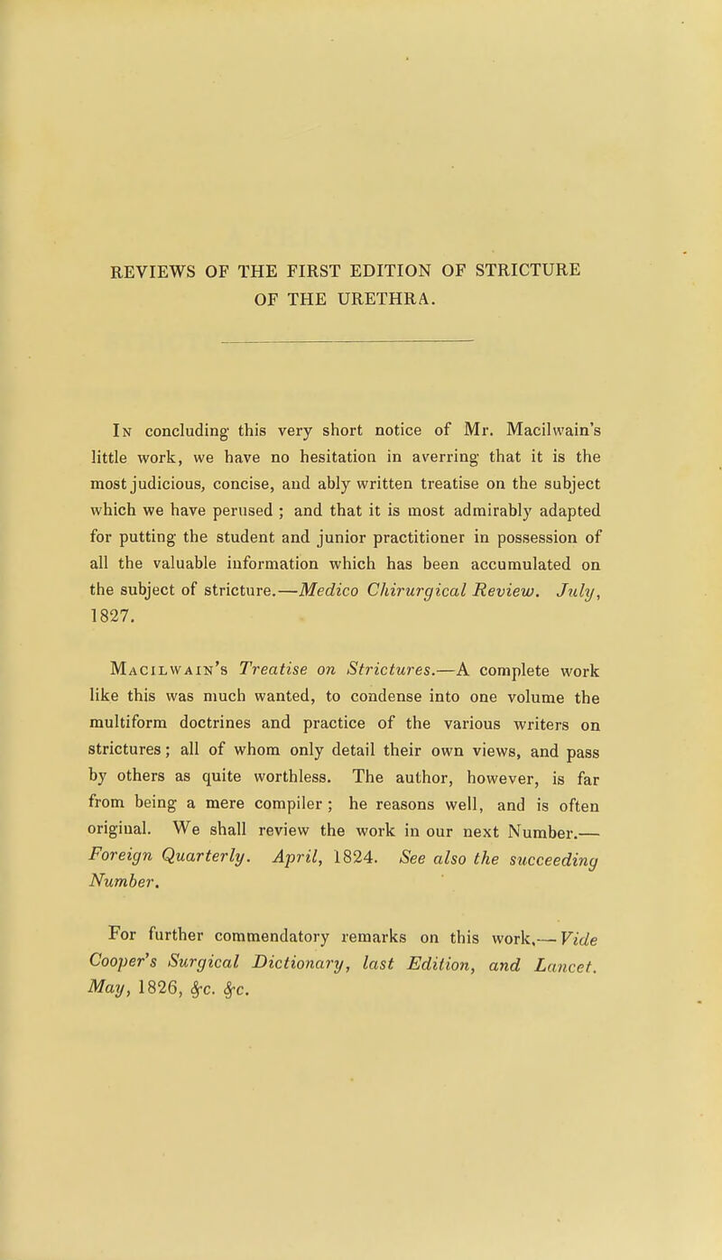 REVIEWS OF THE FIRST EDITION OF STRICTURE OF THE URETHRA. In concluding this very short notice of Mr. Macilwain's little work, we have no hesitation in averring that it is the most judicious, concise, and ably written treatise on the subject which we have perused ; and that it is most admirably adapted for putting the student and junior practitioner in possession of all the valuable information which has been accumulated on the subject of stricture.—Medico Chirurgical Review. July, 1827, Macilwain's Treatise on Strictures.—A complete work like this was much wanted, to condense into one volume the multiform doctrines and practice of the various writers on strictures; all of whom only detail their own views, and pass by others as quite worthless. The author, however, is far from being a mere compiler; he reasons well, and is often original. We shall review the work in our next Number.— Foreign Quarterly. April, 1824. See also the succeeding Number, For further commendatory remarks on this work.— Vide Cooper's Surgical Dictionary, last Edition, and Lancet. May, 1826, 8fc. Sfc.