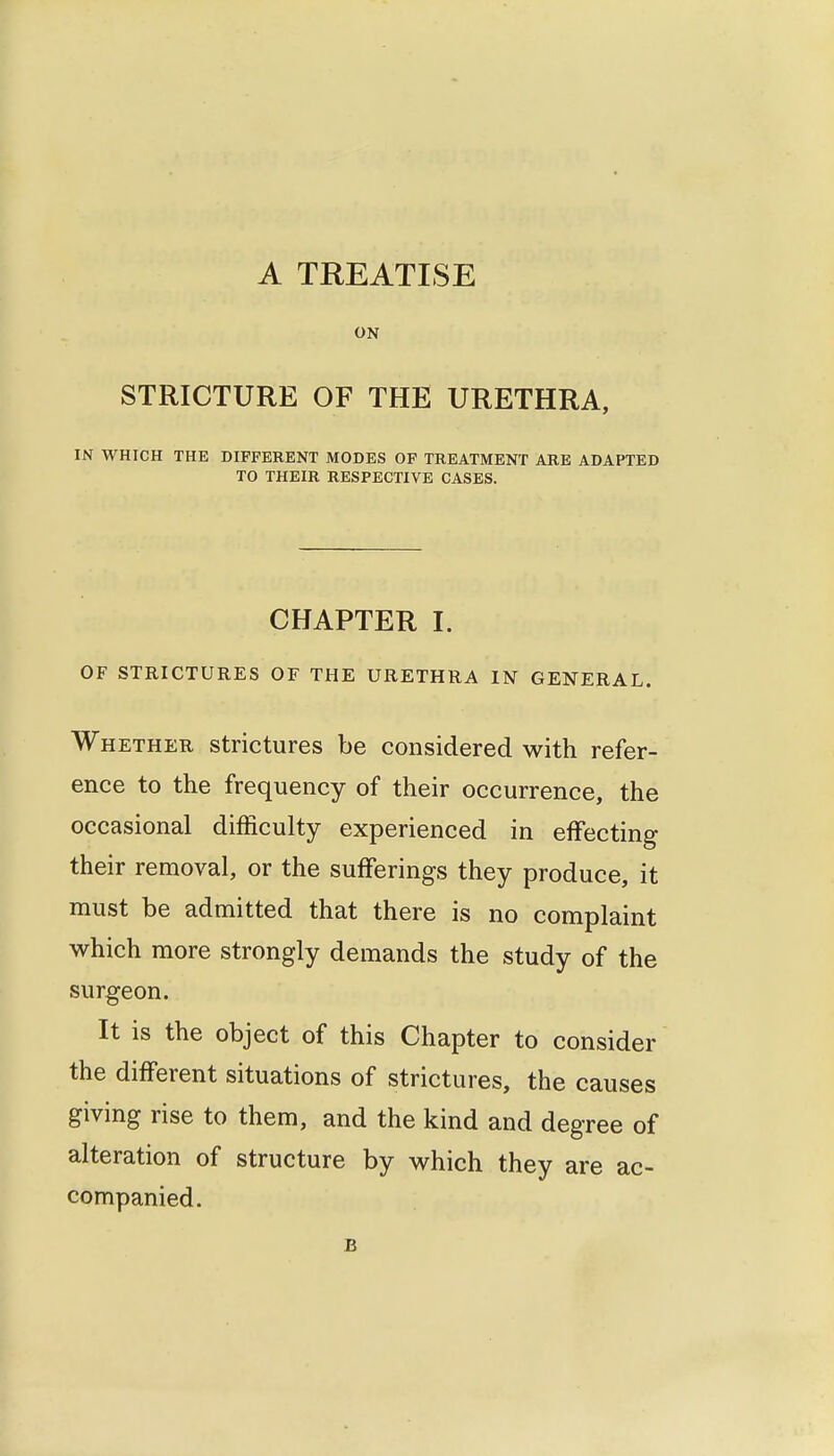 A TREATISE ON STRICTURE OF THE URETHRA, IN WHICH THE DIFFERENT MODES OF TREATMENT ARE ADAPTED TO THEIR RESPECTIVE CASES. CHAPTER I. OF STRICTURES OF THE URETHRA IN GENERAL. Whether strictures be considered with refer- ence to the frequency of their occurrence, the occasional difficulty experienced in effecting their removal, or the sufferings they produce, it must be admitted that there is no complaint which more strongly demands the study of the surgeon. It is the object of this Chapter to consider the different situations of strictures, the causes giving rise to them, and the kind and degree of alteration of structure by which they are ac- companied. B