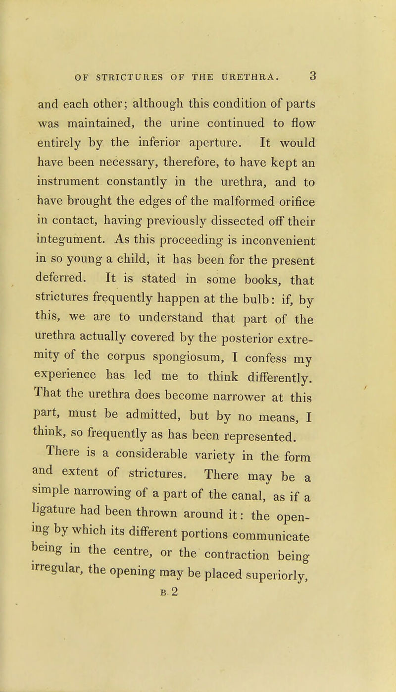 and each other; although this condition of parts was maintained, the urine continued to flow- entirely by the inferior aperture. It would have been necessary, therefore, to have kept an instrument constantly in the urethra, and to have brought the edges of the malformed orifice in contact, having previously dissected off their integument. As this proceeding is inconvenient in so young a child, it has been for the present deferred. It is stated in some books, that strictures frequently happen at the bulb: if, by this, we are to understand that part of the urethra actually covered by the posterior extre- mity of the corpus spongiosum, I confess my experience has led me to think differently. That the urethra does become narrower at this part, must be admitted, but by no means, I think, so frequently as has been represented. There is a considerable variety in the form and extent of strictures. There may be a simple narrowing of a part of the canal, as if a ligature had been thrown around it: the open- ing by which its different portions communicate bemg in the centre, or the contraction being irregular, the opening may be placed superiorly, B 2