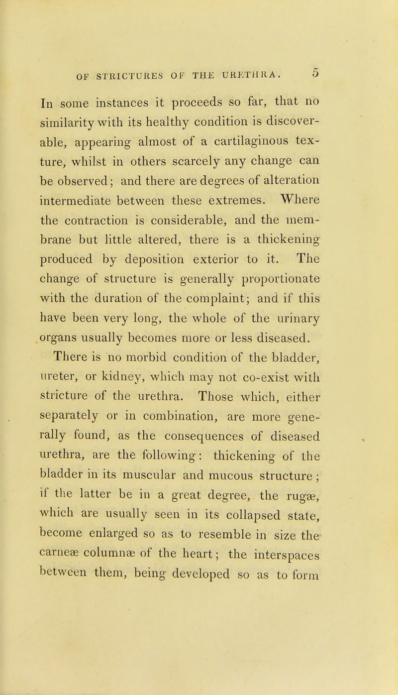 In some instances it proceeds so far, that no similarity with its healthy condition is discov^er- able, appearing almost of a cartilaginous tex- ture, whilst in others scarcely any change can be observed; and there are degrees of alteration intermediate between these extremes. Where the contraction is considerable, and the mem- brane but little altered, there is a thickening produced by deposition exterior to it. The change of structure is generally proportionate with the duration of the complaint; and if this have been very long, the whole of the urinary organs usually becomes more or less diseased. There is no morbid condition of the bladder, ureter, or kidney, which may not co-exist with stricture of the urethra. Those which, either separately or in combination, are more gene- rally found, as the consequences of diseased urethra, are the following: thickening of the bladder in its muscular and mucous structure ; if the latter be in a great degree, the rugse, which are usually seen in its collapsed state, become enlarged so as to resemble in size the carnese columnse of the heart; the interspaces between tliem, being developed so as to form