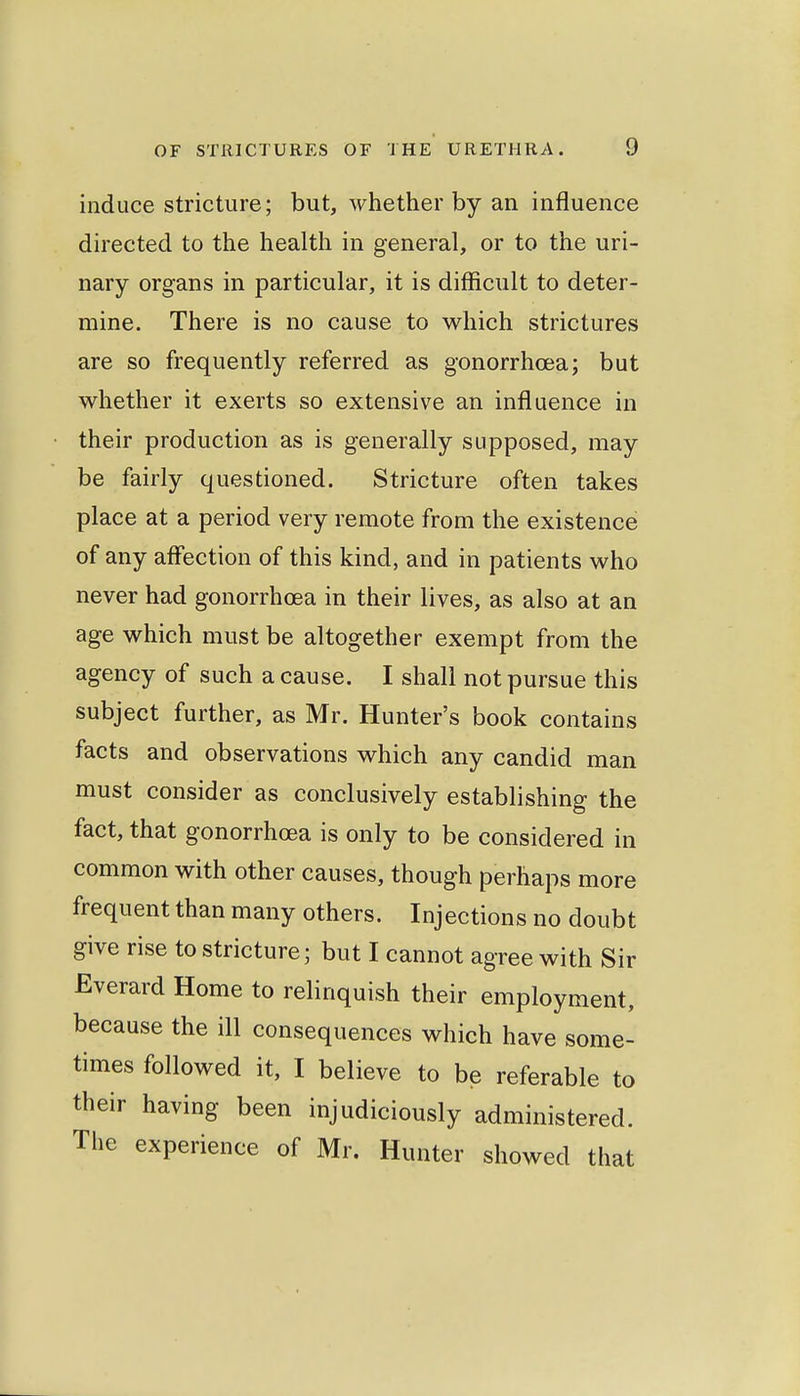 induce stricture; but, whether by an influence directed to the health in general, or to the uri- nary organs in particular, it is difficult to deter- mine. There is no cause to which strictures are so frequently referred as gonorrhoea; but whether it exerts so extensive an influence in their production as is generally supposed, may be fairly questioned. Stricture often takes place at a period very remote from the existence of any affection of this kind, and in patients who never had gonorrhoea in their lives, as also at an age which must be altogether exempt from the agency of such a cause. I shall not pursue this subject further, as Mr. Hunter's book contains facts and observations which any candid man must consider as conclusively establishing the fact, that gonorrhoea is only to be considered in common with other causes, though perhaps more frequent than many others. Injections no doubt give rise to stricture; but I cannot agree with Sir Everard Home to relinquish their employment, because the ill consequences which have some- times followed it, I believe to be referable to their having been injudiciously administered. The experience of Mr. Hunter showed that