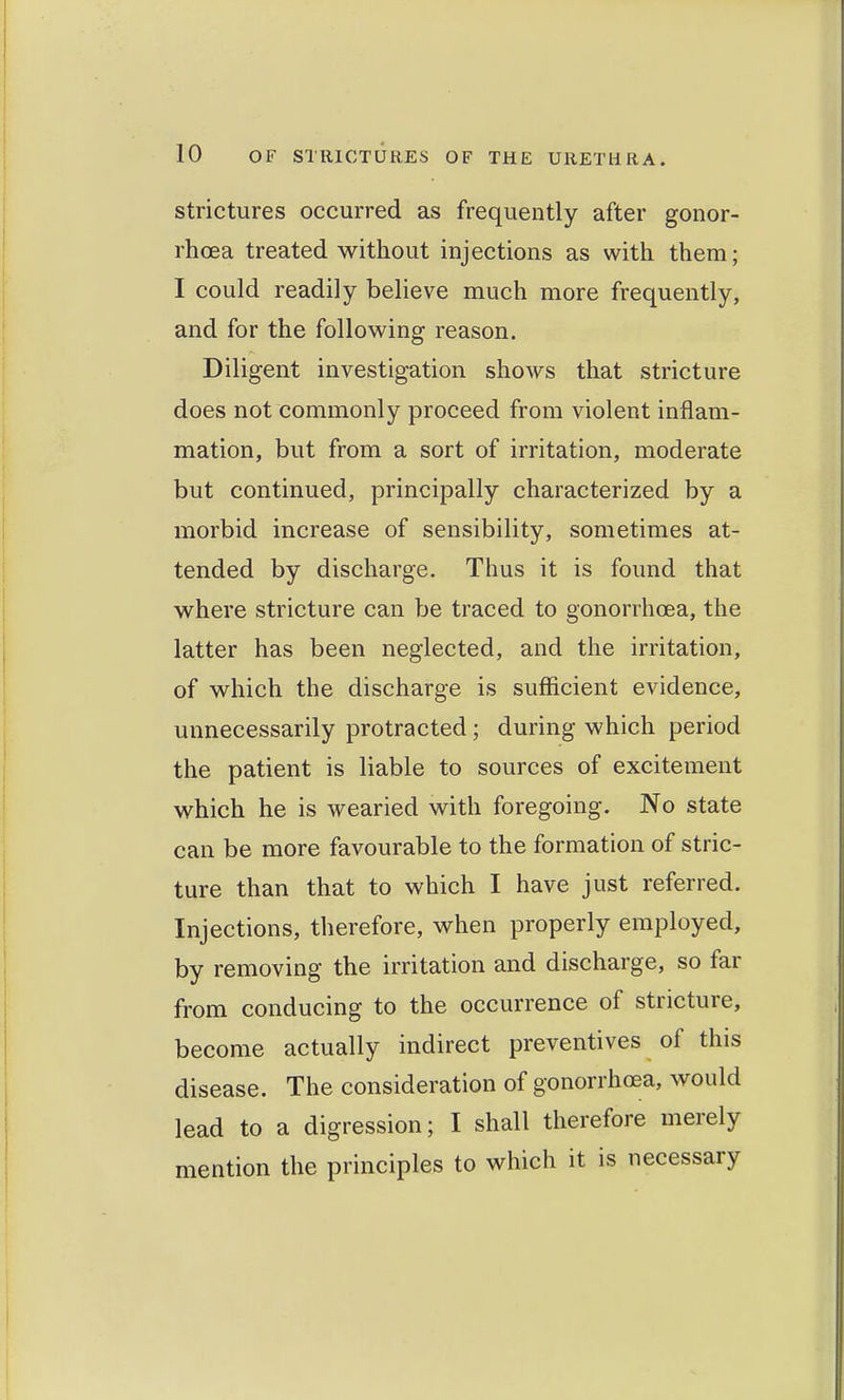 Strictures occurred as frequently after gonor- rhoea treated without injections as with them; I could readily believe much more frequently, and for the following reason. Diligent investigation shows that stricture does not commonly proceed from violent inflam- mation, but from a sort of irritation, moderate but continued, principally characterized by a morbid increase of sensibility, sometimes at- tended by discharge. Thus it is found that where stricture can be traced to gonorrhoea, the latter has been neglected, and the irritation, of which the discharge is sufficient evidence, unnecessarily protracted; during which period the patient is liable to sources of excitement which he is wearied with foregoing. No state can be more favourable to the formation of stric- ture than that to which I have just referred. Injections, therefore, when properly employed, by removing the irritation and discharge, so far from conducing to the occurrence of stricture, become actually indirect preventives of this disease. The consideration of gonorrhoea, would lead to a digression; I shall therefore merely mention the principles to which it is necessary