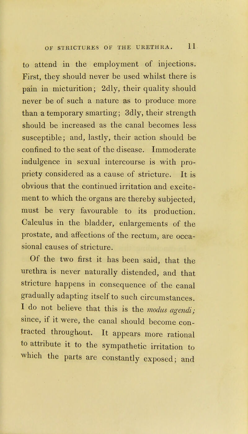 to attend in the employment of injections. First, they should never be used whilst there is pain in micturition; 2dly, their quality should never be of such a nature as to produce more than a temporary smarting; 3dly, their strength should be increased as the canal becomes less susceptible; and, lastly, their action should be confined to the seat of the disease. Immoderate indulgence in sexual intercourse is vv^ith pro- priety considered as a cause of stricture. It is obvious that the continued irritation and excite- ment to which the organs are thereby subjected, must be very favourable to its production. Calculus in the bladder, enlargements of the prostate, and affections of the rectum, are occa- sional causes of stricture. Of the two first it has been said, that the urethra is never naturally distended, and that stricture happens in consequence of the canal gradually adapting itself to such circumstances. I do not believe that this is the modus agendi; since, if it were, the canal should become con- tracted throughout. It appears more rational to attribute it to the sympathetic irritation to which the parts are constantly exposed; and