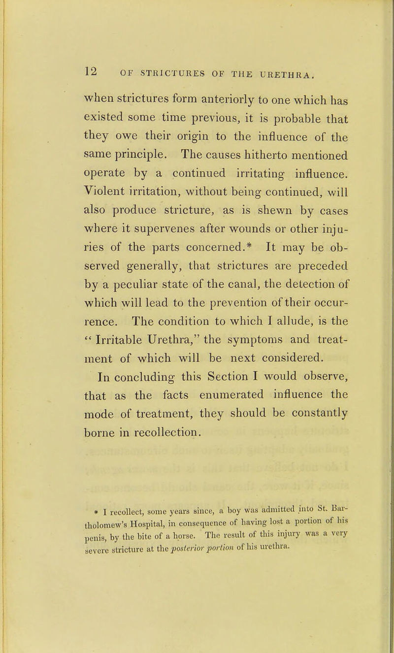 when strictures form anteriorly to one which has existed some time previous, it is probable that they owe their origin to the influence of the same principle. The causes hitherto mentioned operate by a continued irritating influence. Violent irritation, without being continued, will also produce stricture, as is shewn by cases where it supervenes after wounds or other inju- ries of the parts concerned.* It may be ob- served generally, that strictures are preceded by a peculiar state of the canal, the detection of which will lead to the prevention of their occur- rence. The condition to which I allude, is the *' Irritable Urethra, the symptoms and treat- ment of which will be next considered. In concluding this Section I would observe, that as the facts enumerated influence the mode of treatment, they should be constantly borne in recollection. * I recollect, some years since, a boy was admitted into St. Bar- tholomew's Hospital, in consequence of having lost a portion of his penis, by the bite of a horse. The result of this injury was a very severe stricture at the posterior portion of his urethra.