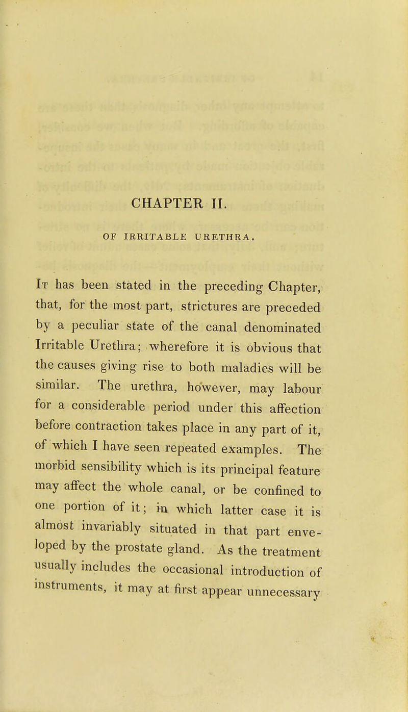 CHAPTER II. OF IRRITABLE URETHRA. It has been stated in the preceding Chapter, that, for the most part, strictures are preceded by a peculiar state of the canal denominated Irritable Urethra; wherefore it is obvious that the causes giving rise to both maladies will be similar. The urethra, however, may labour for a considerable period under this affection before contraction takes place in any part of it, of which I have seen repeated examples. The morbid sensibility which is its principal feature may affect the whole canal, or be confined to one portion of it; ia which latter case it is almost invariably situated in that part enve- loped by the prostate gland. As the treatment usually includes the occasional introduction of instruments, it may at first appear unnecessary