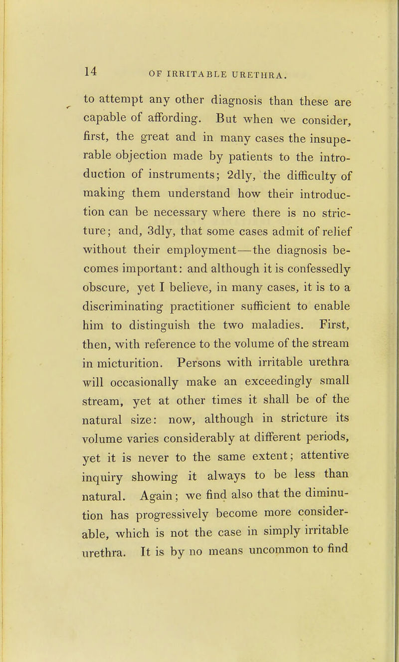 to attempt any other diagnosis than these are capable of affording. But when we consider, first, the great and in many cases the insupe- rable objection made by patients to the intro- duction of instruments; 2dly, the difficulty of making them understand how their introduc- tion can be necessary where there is no stric- ture ; and, 3dly, that some cases admit of relief without their employment—the diagnosis be- comes important: and although it is confessedly obscure, yet I believe, in many cases, it is to a discriminating practitioner sufficient to enable him to distinguish the two maladies. First, then, with reference to the volume of the stream in micturition. Persons with irritable urethra will occasionally make an exceedingly small stream, yet at other times it shall be of the natural size: now, although in stricture its volume varies considerably at different periods, yet it is never to the same extent; attentive inquiry showing it always to be less than natural. Again ; we find also that the diminu- tion has progressively become more consider- able, which is not the case in simply irritable urethra. It is by no means uncommon to find
