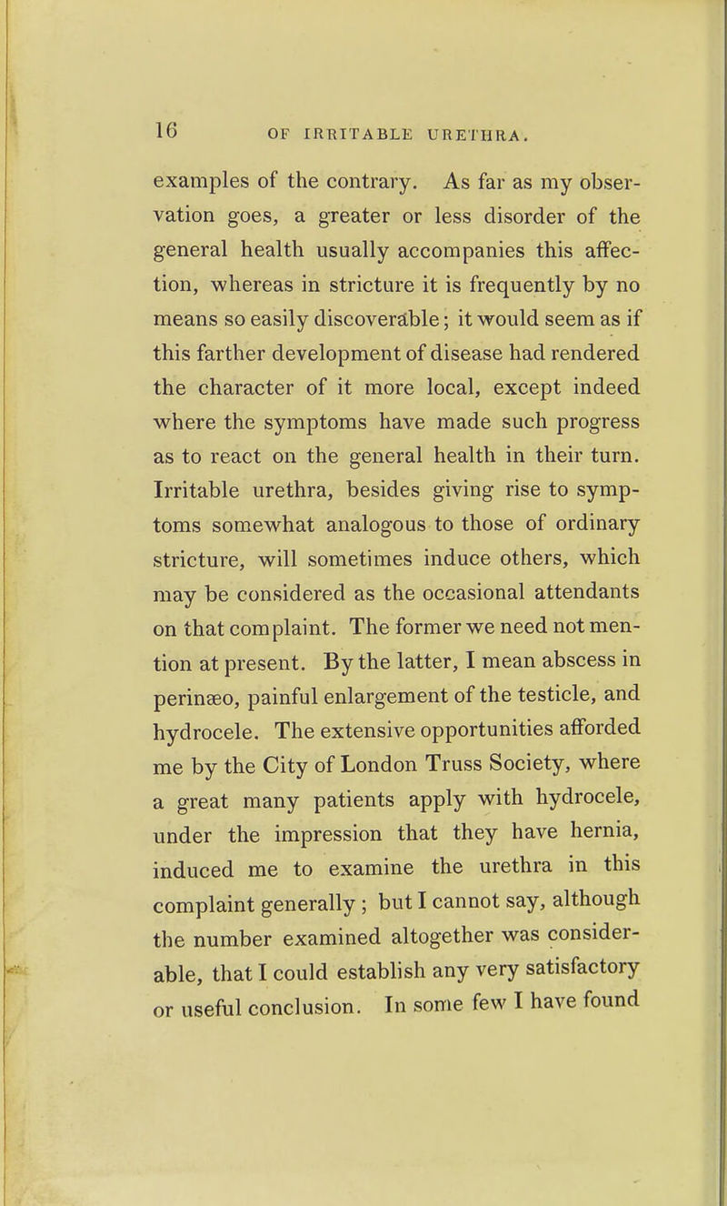 examples of the contrary. As far as my obser- vation goes, a greater or less disorder of the general health usually accompanies this affec- tion, whereas in stricture it is frequently by no means so easily discoverable; it would seem as if this farther development of disease had rendered the character of it more local, except indeed where the symptoms have made such progress as to react on the general health in their turn. Irritable urethra, besides giving rise to symp- toms somewhat analogous to those of ordinary stricture, will sometimes induce others, which may be considered as the occasional attendants on that com plaint. The former we need not men- tion at present. By the latter, I mean abscess in perinaeo, painful enlargement of the testicle, and hydrocele. The extensive opportunities afforded me by the City of London Truss Society, where a great many patients apply with hydrocele, under the impression that they have hernia, induced me to examine the urethra in this complaint generally ; but I cannot say, although the number examined altogether was consider- able, that I could establish any very satisfactory or useful conclusion. In some few I have found