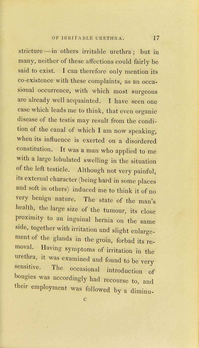 stricture — in others irritable urethra; but in many, neither of these affections could fairly be said to exist. I can therefore only mention its co-existence with these complaints, as an occa- sional occurrence, with which most surgeons are already well acquainted. I have seen one case which leads me to think, that even organic disease of the testis may result from the condi- tion of the canal of which I am now speaking, when its influence is exerted on a disordered constitution. It was a man who applied to me with a large lobulated swelling in the situation of the left testicle. Although not very painful, its external character (being hard in some places and soft in others) induced me to think it of no very benign nature. The state of the man's health, the large size of the tumour, its close proximity to an inguinal hernia on the same side, together with irritation and slight enlarge- ment of the glands in the groin, forbad its re- moval. Having symptoms of irritation in the urethra, it was examined and found to be very sensitive. The occasional introduction of bougies was accordingly had recourse to, and their employment was followed by a diminu-