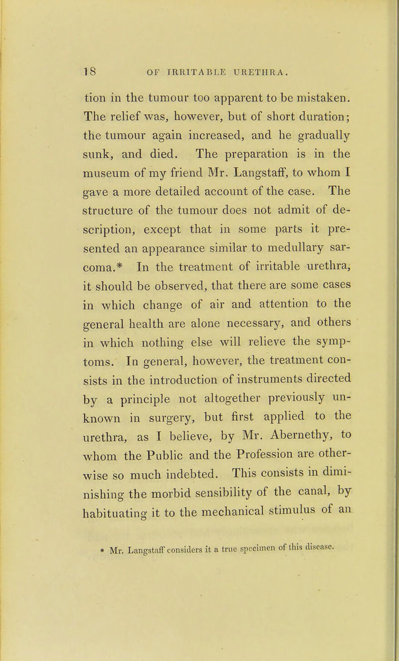 tion in the tumour too apparent to be mistaken. The relief was, however, but of short duration; the tumour again increased, and he gradually sunk, and died. The preparation is in the museum of my friend Mr. LangstafF, to whom I gave a more detailed account of the case. The structure of the tumour does not admit of de- scription, except that in some parts it pre- sented an appearance similar to medullary sar- coma.* In the treatment of irritable urethra, it should be observed, that there are some cases in which change of air and attention to the general health are alone necessary, and others in which nothing else will relieve the symp- toms. In general, however, the treatment con- sists in the introduction of instruments directed by a principle not altogether previously un- known in surgery, but first applied to the urethra, as I believe, by Mr. Abernethy, to whom the Public and the Profession are other- wise so much indebted. This consists in dimi- nishing the morbid sensibility of the canal, by habituating it to the mechanical stimulus of an • Mr. Langstnff considers it a true specimen of this disease.
