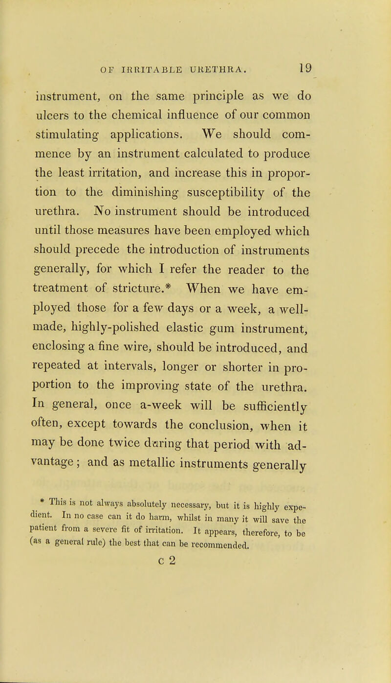 instrument, on the same principle as we do ulcers to the chemical influence of our common stimulating applications. We should com- mence by an instrument calculated to produce the least irritation, and increase this in propor- tion to the diminishing susceptibility of the urethra. No instrument should be introduced until those measures have been employed which should precede the introduction of instruments generally, for which I refer the reader to the treatment of stricture.* When we have em- ployed those for a few days or a week, a well- made, highly-polished elastic gum instrument, enclosing a fine wire, should be introduced, and repeated at intervals, longer or shorter in pro- portion to the improving state of the urethra. In general, once a-week will be sufficiently often, except towards the conclusion, when it may be done twice daring that period with ad- vantage ; and as metallic instruments generally ^ • This is not always absolutely necessary, but it is highly expe- dient. In no case can it do harm, whilst in many it wiU save the patient from a severe fit of irritation. It appears, therefore, to be (as a general rule) the best that can be recommended, c 2