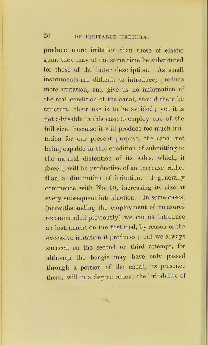 produce more irritation than those of elastic gum, they may at the same time be substituted for those of the latter description. As small instruments are difficult to introduce, produce more irritation, and give us no information of the real condition of the canal, should there be stricture, their use is to be avoided; yet it is not advisable in this case to employ one of the full size, because it will produce too much irri- tation for our present purpose, the canal not being capable in this condition of submitting to the natural distention of its sides, which, if forced, v^ill be productive of an increase rather than a diminution of irritation. I generally commence with No. 10, increasing its size at every subsequent introduction. In some cases, (notwithstanding the employment of measures recommended previously) we cannot introduce an instrument on the first trial, by reason of the excessive irritation it produces ; but we always succeed on the second or third attempt, for although the bougie may have only passed through a portion of the canal, its presence there, will in a degree relieve the irritability of