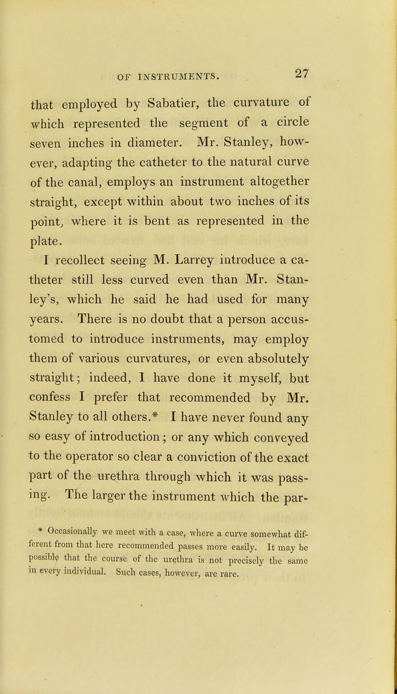 that employed by Sabatier, the curvature of which represented the segment of a circle seven inches in diameter. Mr. Stanley, how- ever, adapting the catheter to the natural curve of the canal, employs an instrument altogether straight, except within about two inches of its pointj where it is bent as represented in the plate. I recollect seeing M. Larrey introduce a ca- theter still less curved even than Mr. Stan- ley's, which he said he had used for many years. There is no doubt that a person accus- tomed to introduce instruments, may employ them of various curvatures, or even absolutely straight; indeed, I have done it myself, but confess I prefer that recommended by Mr. Stanley to all others.* I have never found any so easy of introduction; or any which conveyed to the operator so clear a conviction of the exact part of the wethra through which it was pass- ing. The larger the instrument which the par- • Occasionally we meet with a case, where a curve somewhat dif- ferent from that here recommended passes more easily. It may be possibly that the course of the urethra is not precisely the same in ev€fy individual. Such cases, however, are rare.