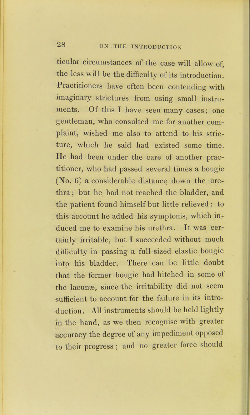 ticular circumstances of the case will allow of, the less will be the difficulty of its introduction. Practitioners have often been contending with imaginary strictures from using small instru- ments. Of this I have seen many cases; one gentleman, who consulted me for another com- plaint, wished me also to attend to his stric- ture, which he said had existed some time. He had been under the care of another prac- titioner, who had passed several times a bougie (No. 6) a considerable distance down the ure- thra ; but he had not reached the bladder, and the patient found himself but little relieved : to this account he added his symptoms, which in- duced me to examine his urethra. It was cer- tainly irritable, but I succeeded without much difficulty in passing a full-sized elastic bougie into his bladder. There can be little doubt that the former bougie had hitched in some of the lacunae, since the irritability did not seem sufficient to account for the failure in its intro- duction. All instruments should be held lightly in the hand, as we then recognise with greater accuracy the degree of any impediment opposed to their progress ; and no greater force should