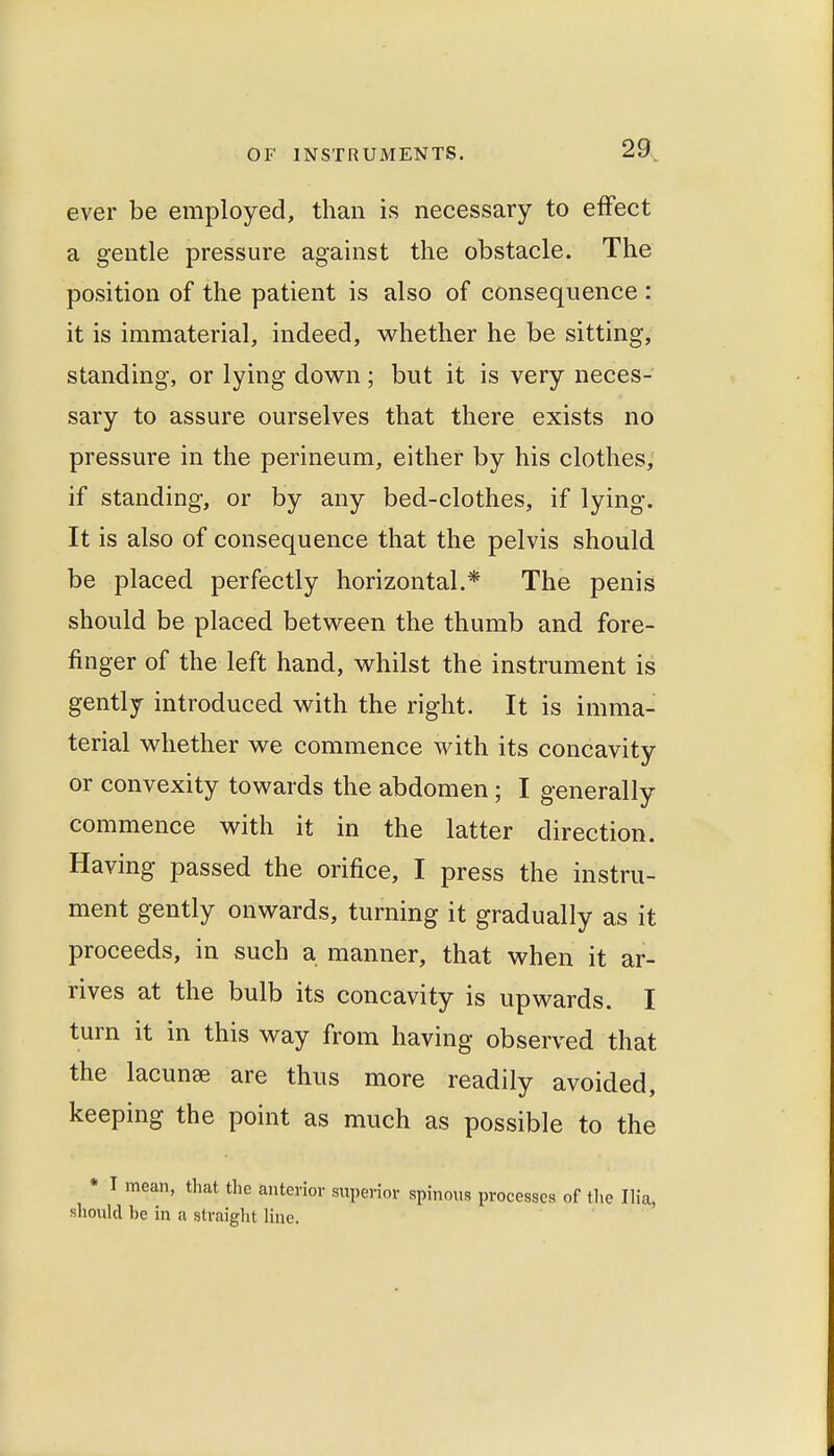 ever be employed, than is necessary to effect a gentle pressure against the obstacle. The position of the patient is also of consequence : it is immaterial, indeed, whether he be sitting, standing, or lying down ; but it is very neces- sary to assure ourselves that there exists no pressure in the perineum, either by his clothes, if standing, or by any bed-clothes, if lying. It is also of consequence that the pelvis should be placed perfectly horizontal.* The penis should be placed between the thumb and fore- finger of the left hand, whilst the instrument is gently introduced with the right. It is imma- terial whether we commence with its concavity or convexity towards the abdomen; I generally commence with it in the latter direction. Having passed the orifice, I press the instru- ment gently onwards, turning it gradually as it proceeds, in such a manner, that when it ar- rives at the bulb its concavity is upwards. I turn it in this way from having observed that the lacunae are thus more readily avoided, keeping the point as much as possible to the • I mean, that the anterior superior spinous processes of the Ilia, should be in a straiglit line.